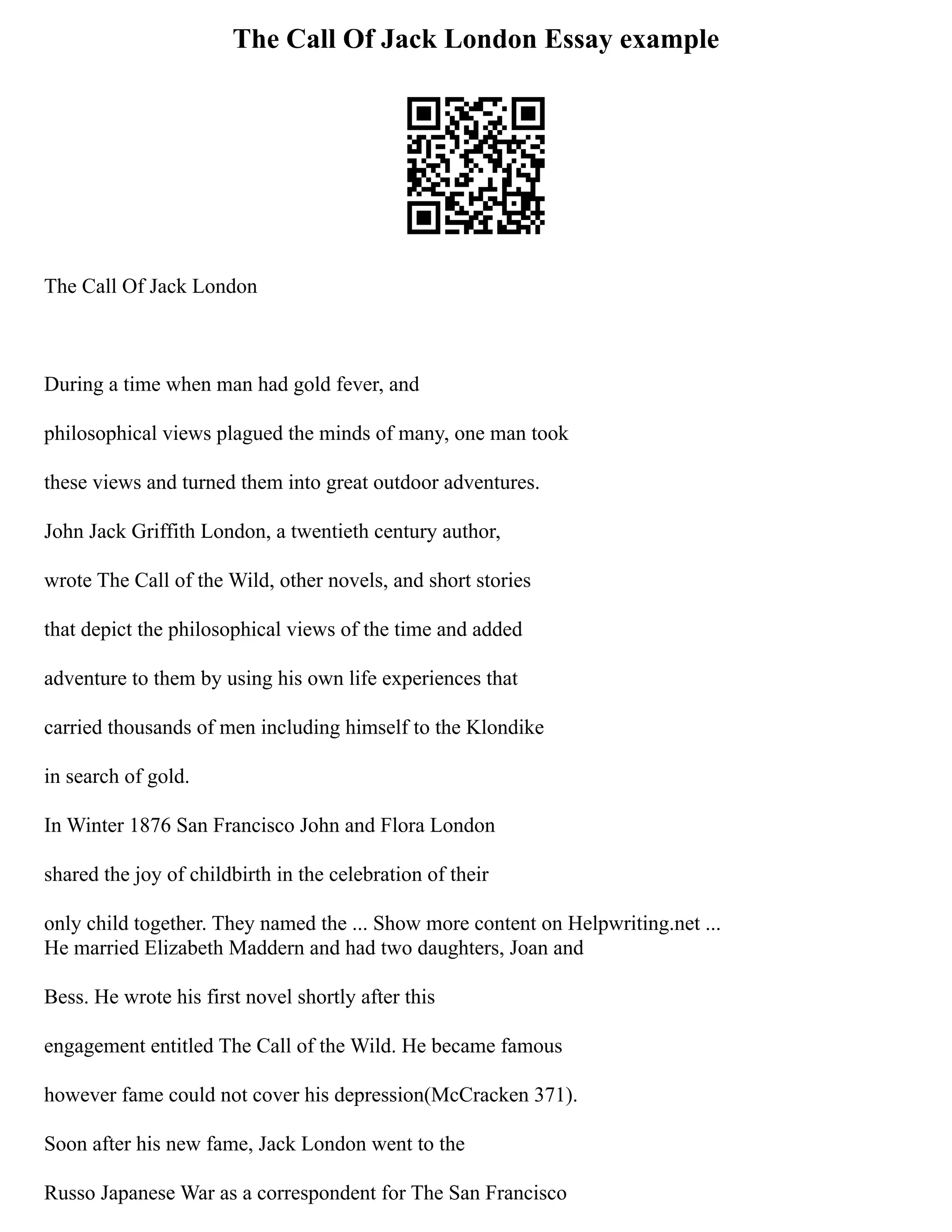 The Call Of Jack London Essay example
The Call Of Jack London
During a time when man had gold fever, and
philosophical views plagued the minds of many, one man took
these views and turned them into great outdoor adventures.
John Jack Griffith London, a twentieth century author,
wrote The Call of the Wild, other novels, and short stories
that depict the philosophical views of the time and added
adventure to them by using his own life experiences that
carried thousands of men including himself to the Klondike
in search of gold.
In Winter 1876 San Francisco John and Flora London
shared the joy of childbirth in the celebration of their
only child together. They named the ... Show more content on Helpwriting.net ...
He married Elizabeth Maddern and had two daughters, Joan and
Bess. He wrote his first novel shortly after this
engagement entitled The Call of the Wild. He became famous
however fame could not cover his depression(McCracken 371).
Soon after his new fame, Jack London went to the
Russo Japanese War as a correspondent for The San Francisco
 