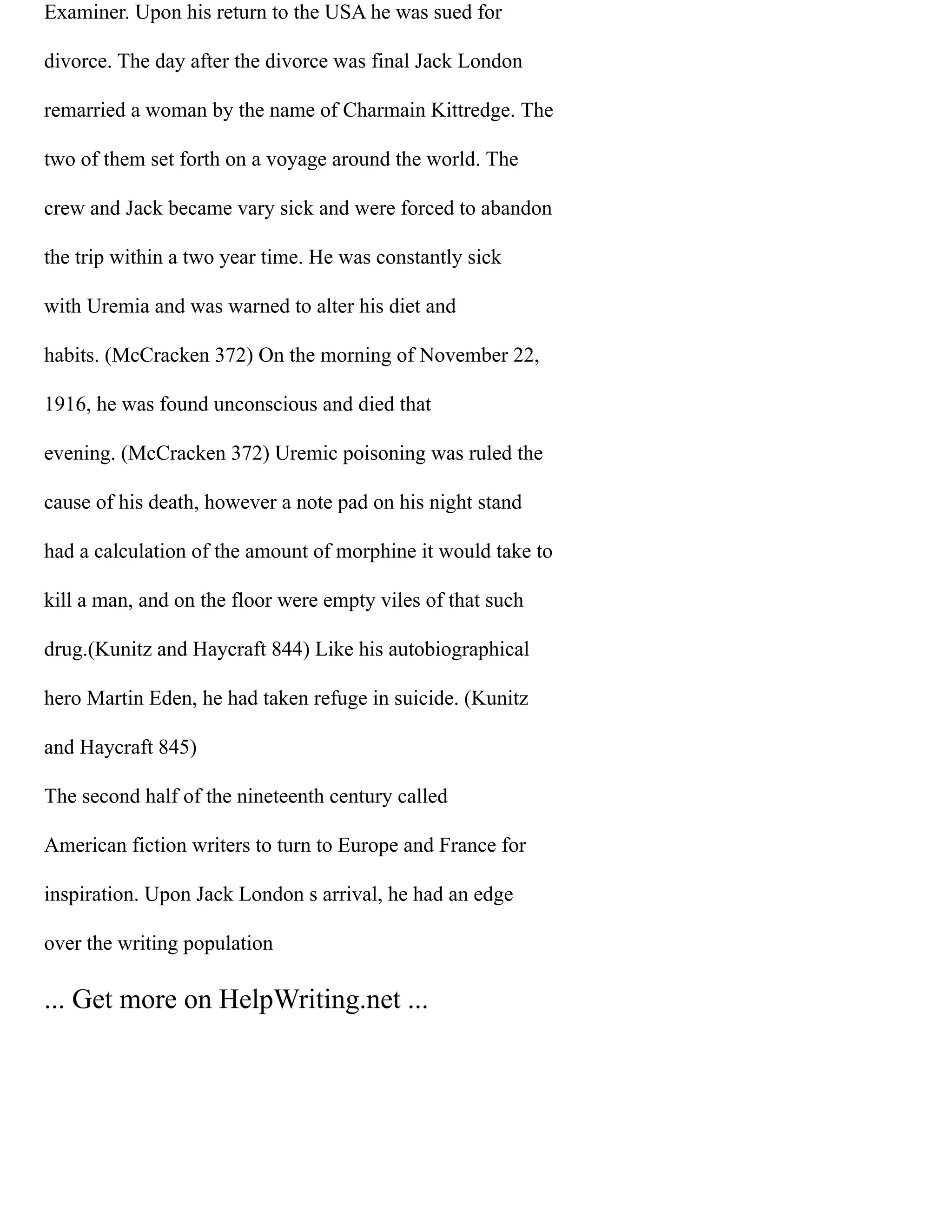 Examiner. Upon his return to the USA he was sued for
divorce. The day after the divorce was final Jack London
remarried a woman by the name of Charmain Kittredge. The
two of them set forth on a voyage around the world. The
crew and Jack became vary sick and were forced to abandon
the trip within a two year time. He was constantly sick
with Uremia and was warned to alter his diet and
habits. (McCracken 372) On the morning of November 22,
1916, he was found unconscious and died that
evening. (McCracken 372) Uremic poisoning was ruled the
cause of his death, however a note pad on his night stand
had a calculation of the amount of morphine it would take to
kill a man, and on the floor were empty viles of that such
drug.(Kunitz and Haycraft 844) Like his autobiographical
hero Martin Eden, he had taken refuge in suicide. (Kunitz
and Haycraft 845)
The second half of the nineteenth century called
American fiction writers to turn to Europe and France for
inspiration. Upon Jack London s arrival, he had an edge
over the writing population
... Get more on HelpWriting.net ...
 