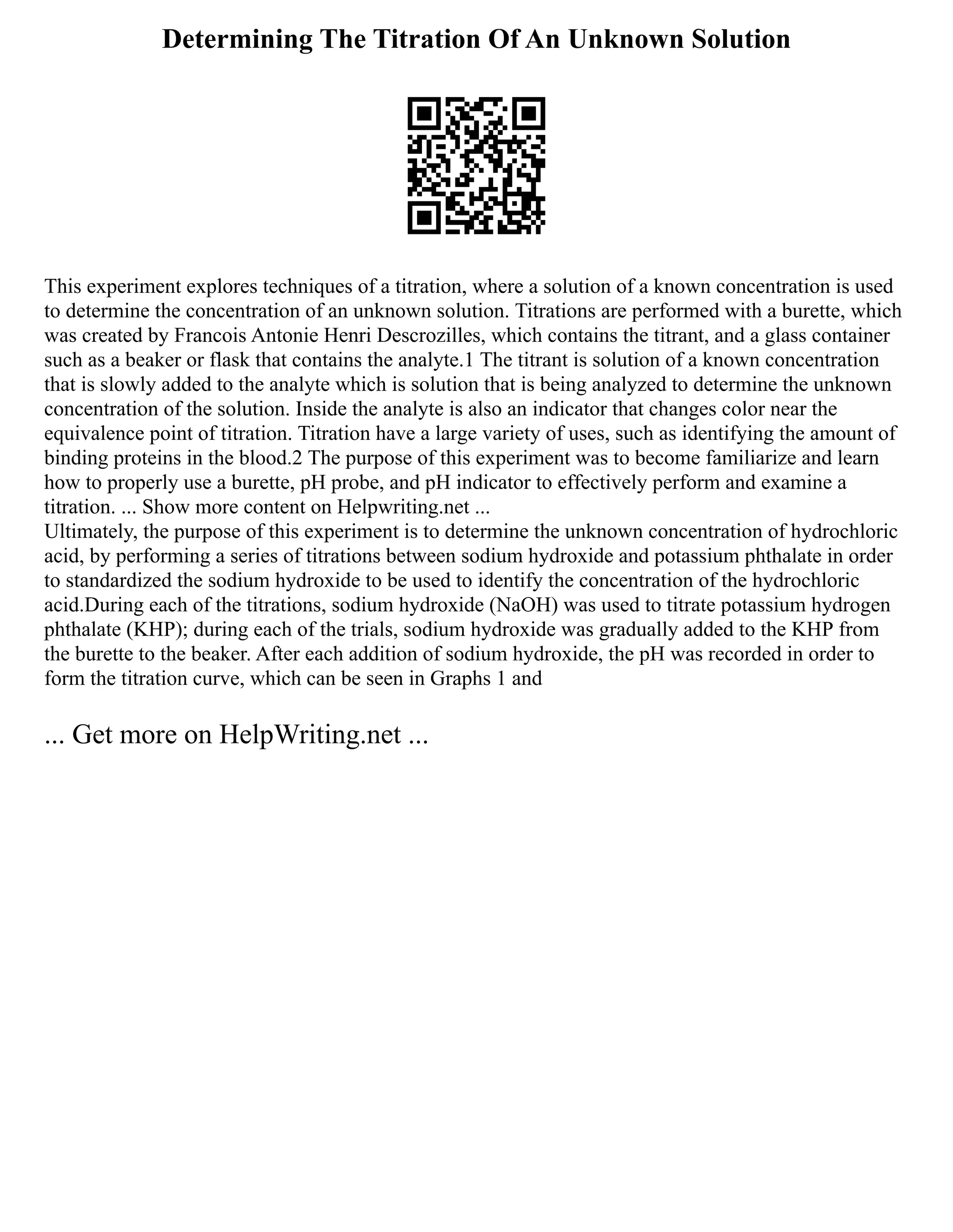 Determining The Titration Of An Unknown Solution
This experiment explores techniques of a titration, where a solution of a known concentration is used
to determine the concentration of an unknown solution. Titrations are performed with a burette, which
was created by Francois Antonie Henri Descrozilles, which contains the titrant, and a glass container
such as a beaker or flask that contains the analyte.1 The titrant is solution of a known concentration
that is slowly added to the analyte which is solution that is being analyzed to determine the unknown
concentration of the solution. Inside the analyte is also an indicator that changes color near the
equivalence point of titration. Titration have a large variety of uses, such as identifying the amount of
binding proteins in the blood.2 The purpose of this experiment was to become familiarize and learn
how to properly use a burette, pH probe, and pH indicator to effectively perform and examine a
titration. ... Show more content on Helpwriting.net ...
Ultimately, the purpose of this experiment is to determine the unknown concentration of hydrochloric
acid, by performing a series of titrations between sodium hydroxide and potassium phthalate in order
to standardized the sodium hydroxide to be used to identify the concentration of the hydrochloric
acid.During each of the titrations, sodium hydroxide (NaOH) was used to titrate potassium hydrogen
phthalate (KHP); during each of the trials, sodium hydroxide was gradually added to the KHP from
the burette to the beaker. After each addition of sodium hydroxide, the pH was recorded in order to
form the titration curve, which can be seen in Graphs 1 and
... Get more on HelpWriting.net ...
 