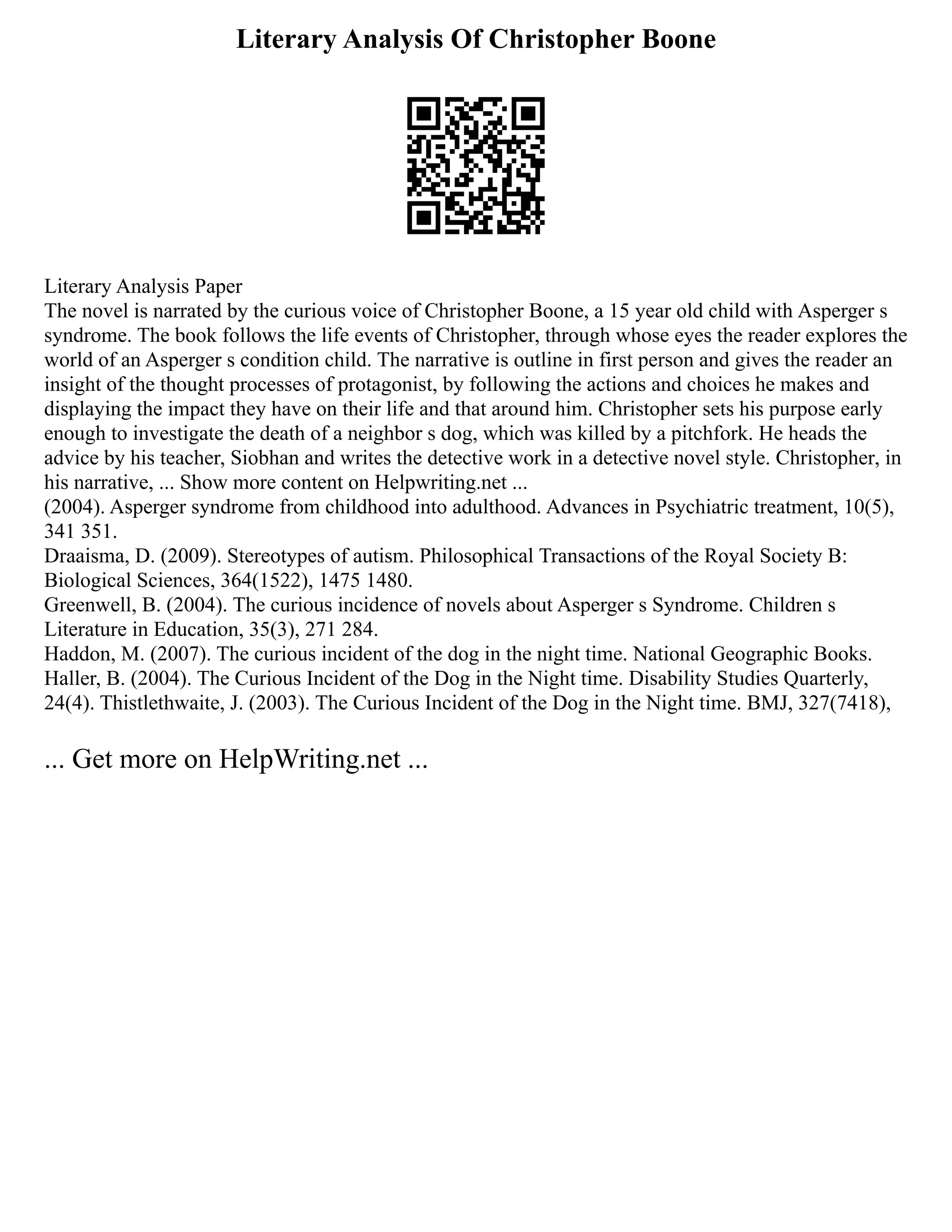 Literary Analysis Of Christopher Boone
Literary Analysis Paper
The novel is narrated by the curious voice of Christopher Boone, a 15 year old child with Asperger s
syndrome. The book follows the life events of Christopher, through whose eyes the reader explores the
world of an Asperger s condition child. The narrative is outline in first person and gives the reader an
insight of the thought processes of protagonist, by following the actions and choices he makes and
displaying the impact they have on their life and that around him. Christopher sets his purpose early
enough to investigate the death of a neighbor s dog, which was killed by a pitchfork. He heads the
advice by his teacher, Siobhan and writes the detective work in a detective novel style. Christopher, in
his narrative, ... Show more content on Helpwriting.net ...
(2004). Asperger syndrome from childhood into adulthood. Advances in Psychiatric treatment, 10(5),
341 351.
Draaisma, D. (2009). Stereotypes of autism. Philosophical Transactions of the Royal Society B:
Biological Sciences, 364(1522), 1475 1480.
Greenwell, B. (2004). The curious incidence of novels about Asperger s Syndrome. Children s
Literature in Education, 35(3), 271 284.
Haddon, M. (2007). The curious incident of the dog in the night time. National Geographic Books.
Haller, B. (2004). The Curious Incident of the Dog in the Night time. Disability Studies Quarterly,
24(4). Thistlethwaite, J. (2003). The Curious Incident of the Dog in the Night time. BMJ, 327(7418),
... Get more on HelpWriting.net ...
 