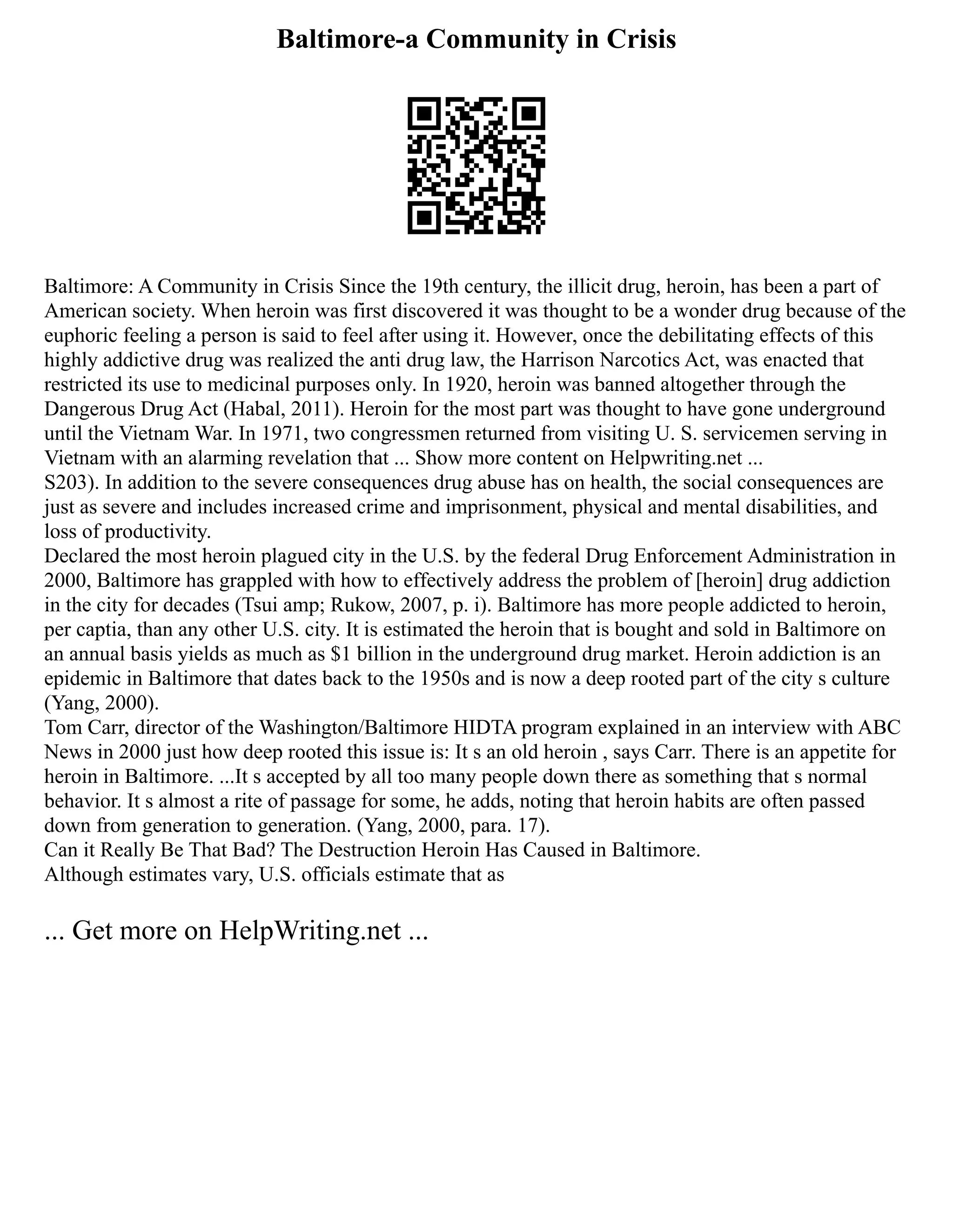 Baltimore-a Community in Crisis
Baltimore: A Community in Crisis Since the 19th century, the illicit drug, heroin, has been a part of
American society. When heroin was first discovered it was thought to be a wonder drug because of the
euphoric feeling a person is said to feel after using it. However, once the debilitating effects of this
highly addictive drug was realized the anti drug law, the Harrison Narcotics Act, was enacted that
restricted its use to medicinal purposes only. In 1920, heroin was banned altogether through the
Dangerous Drug Act (Habal, 2011). Heroin for the most part was thought to have gone underground
until the Vietnam War. In 1971, two congressmen returned from visiting U. S. servicemen serving in
Vietnam with an alarming revelation that ... Show more content on Helpwriting.net ...
S203). In addition to the severe consequences drug abuse has on health, the social consequences are
just as severe and includes increased crime and imprisonment, physical and mental disabilities, and
loss of productivity.
Declared the most heroin plagued city in the U.S. by the federal Drug Enforcement Administration in
2000, Baltimore has grappled with how to effectively address the problem of [heroin] drug addiction
in the city for decades (Tsui amp; Rukow, 2007, p. i). Baltimore has more people addicted to heroin,
per captia, than any other U.S. city. It is estimated the heroin that is bought and sold in Baltimore on
an annual basis yields as much as $1 billion in the underground drug market. Heroin addiction is an
epidemic in Baltimore that dates back to the 1950s and is now a deep rooted part of the city s culture
(Yang, 2000).
Tom Carr, director of the Washington/Baltimore HIDTA program explained in an interview with ABC
News in 2000 just how deep rooted this issue is: It s an old heroin , says Carr. There is an appetite for
heroin in Baltimore. ...It s accepted by all too many people down there as something that s normal
behavior. It s almost a rite of passage for some, he adds, noting that heroin habits are often passed
down from generation to generation. (Yang, 2000, para. 17).
Can it Really Be That Bad? The Destruction Heroin Has Caused in Baltimore.
Although estimates vary, U.S. officials estimate that as
... Get more on HelpWriting.net ...
 
