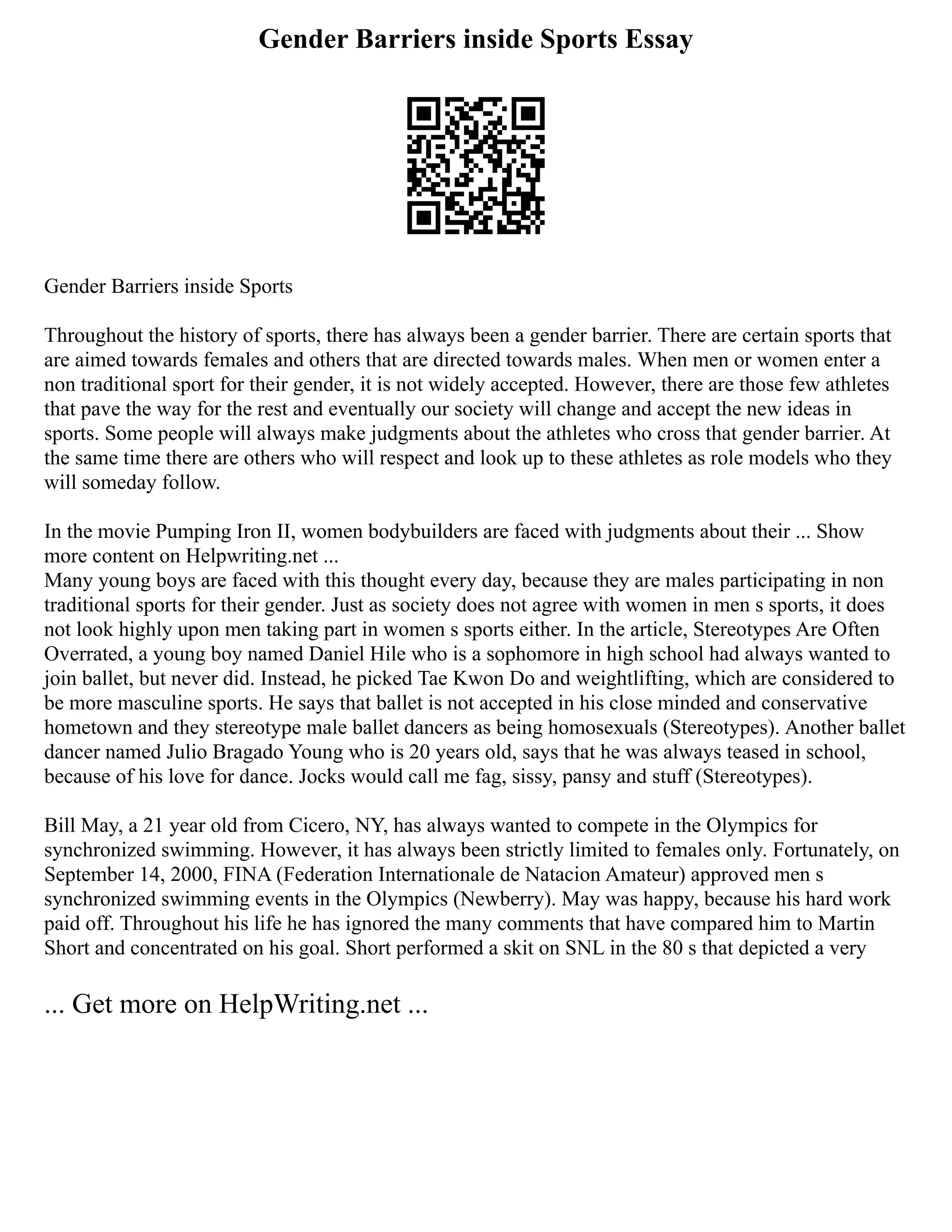 Gender Barriers inside Sports Essay
Gender Barriers inside Sports
Throughout the history of sports, there has always been a gender barrier. There are certain sports that
are aimed towards females and others that are directed towards males. When men or women enter a
non traditional sport for their gender, it is not widely accepted. However, there are those few athletes
that pave the way for the rest and eventually our society will change and accept the new ideas in
sports. Some people will always make judgments about the athletes who cross that gender barrier. At
the same time there are others who will respect and look up to these athletes as role models who they
will someday follow.
In the movie Pumping Iron II, women bodybuilders are faced with judgments about their ... Show
more content on Helpwriting.net ...
Many young boys are faced with this thought every day, because they are males participating in non
traditional sports for their gender. Just as society does not agree with women in men s sports, it does
not look highly upon men taking part in women s sports either. In the article, Stereotypes Are Often
Overrated, a young boy named Daniel Hile who is a sophomore in high school had always wanted to
join ballet, but never did. Instead, he picked Tae Kwon Do and weightlifting, which are considered to
be more masculine sports. He says that ballet is not accepted in his close minded and conservative
hometown and they stereotype male ballet dancers as being homosexuals (Stereotypes). Another ballet
dancer named Julio Bragado Young who is 20 years old, says that he was always teased in school,
because of his love for dance. Jocks would call me fag, sissy, pansy and stuff (Stereotypes).
Bill May, a 21 year old from Cicero, NY, has always wanted to compete in the Olympics for
synchronized swimming. However, it has always been strictly limited to females only. Fortunately, on
September 14, 2000, FINA (Federation Internationale de Natacion Amateur) approved men s
synchronized swimming events in the Olympics (Newberry). May was happy, because his hard work
paid off. Throughout his life he has ignored the many comments that have compared him to Martin
Short and concentrated on his goal. Short performed a skit on SNL in the 80 s that depicted a very
... Get more on HelpWriting.net ...
 