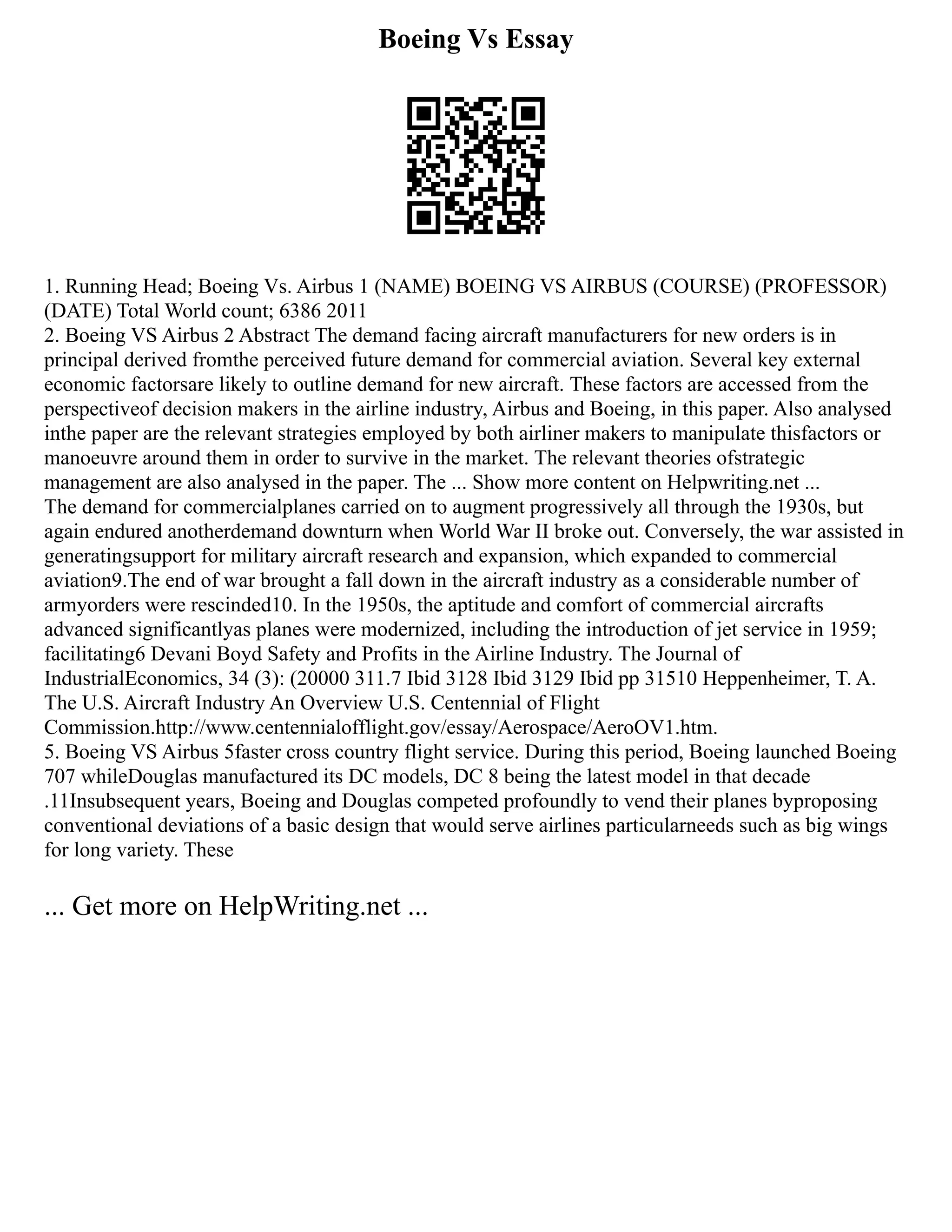 Boeing Vs Essay
1. Running Head; Boeing Vs. Airbus 1 (NAME) BOEING VS AIRBUS (COURSE) (PROFESSOR)
(DATE) Total World count; 6386 2011
2. Boeing VS Airbus 2 Abstract The demand facing aircraft manufacturers for new orders is in
principal derived fromthe perceived future demand for commercial aviation. Several key external
economic factorsare likely to outline demand for new aircraft. These factors are accessed from the
perspectiveof decision makers in the airline industry, Airbus and Boeing, in this paper. Also analysed
inthe paper are the relevant strategies employed by both airliner makers to manipulate thisfactors or
manoeuvre around them in order to survive in the market. The relevant theories ofstrategic
management are also analysed in the paper. The ... Show more content on Helpwriting.net ...
The demand for commercialplanes carried on to augment progressively all through the 1930s, but
again endured anotherdemand downturn when World War II broke out. Conversely, the war assisted in
generatingsupport for military aircraft research and expansion, which expanded to commercial
aviation9.The end of war brought a fall down in the aircraft industry as a considerable number of
armyorders were rescinded10. In the 1950s, the aptitude and comfort of commercial aircrafts
advanced significantlyas planes were modernized, including the introduction of jet service in 1959;
facilitating6 Devani Boyd Safety and Profits in the Airline Industry. The Journal of
IndustrialEconomics, 34 (3): (20000 311.7 Ibid 3128 Ibid 3129 Ibid pp 31510 Heppenheimer, T. A.
The U.S. Aircraft Industry An Overview U.S. Centennial of Flight
Commission.http://www.centennialofflight.gov/essay/Aerospace/AeroOV1.htm.
5. Boeing VS Airbus 5faster cross country flight service. During this period, Boeing launched Boeing
707 whileDouglas manufactured its DC models, DC 8 being the latest model in that decade
.11Insubsequent years, Boeing and Douglas competed profoundly to vend their planes byproposing
conventional deviations of a basic design that would serve airlines particularneeds such as big wings
for long variety. These
... Get more on HelpWriting.net ...
 
