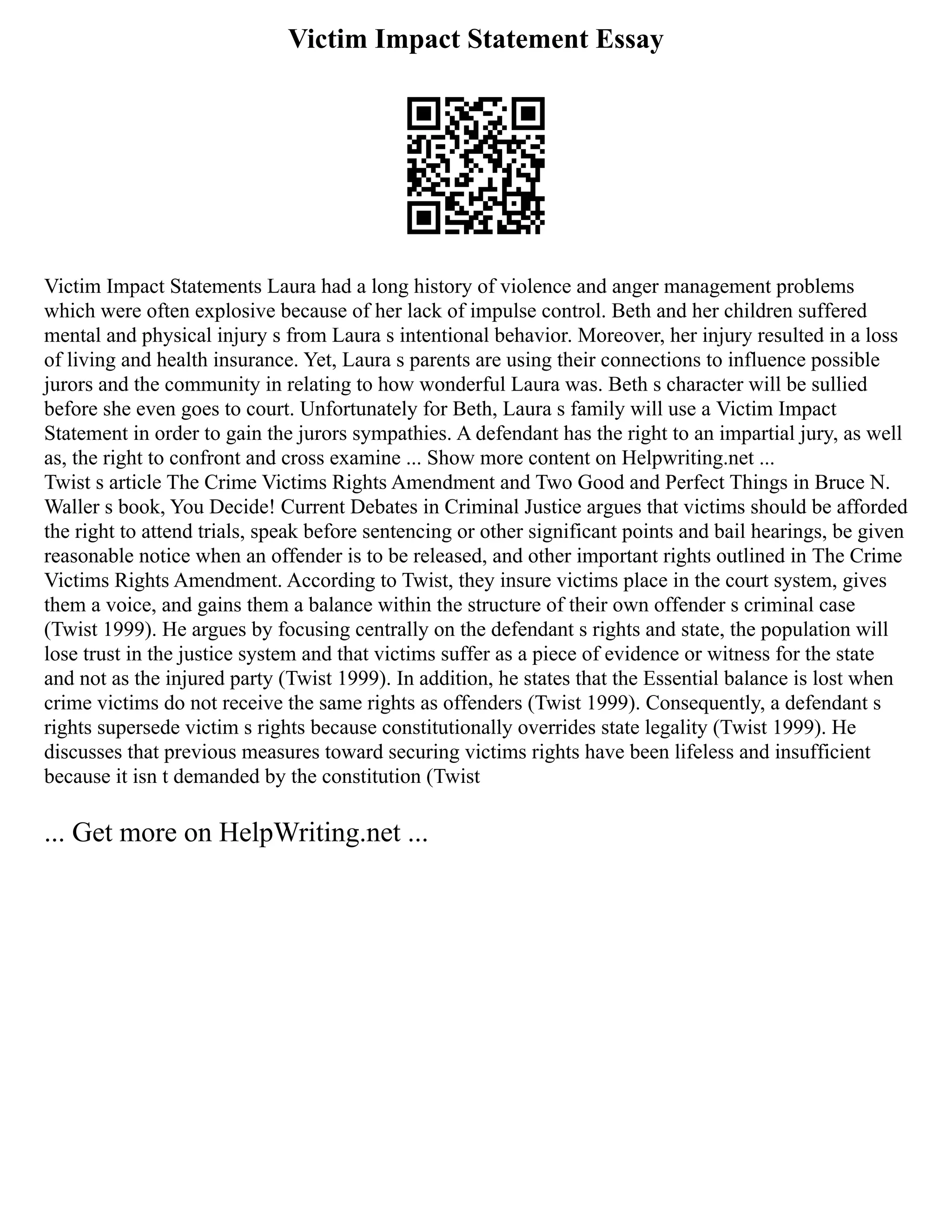 Victim Impact Statement Essay
Victim Impact Statements Laura had a long history of violence and anger management problems
which were often explosive because of her lack of impulse control. Beth and her children suffered
mental and physical injury s from Laura s intentional behavior. Moreover, her injury resulted in a loss
of living and health insurance. Yet, Laura s parents are using their connections to influence possible
jurors and the community in relating to how wonderful Laura was. Beth s character will be sullied
before she even goes to court. Unfortunately for Beth, Laura s family will use a Victim Impact
Statement in order to gain the jurors sympathies. A defendant has the right to an impartial jury, as well
as, the right to confront and cross examine ... Show more content on Helpwriting.net ...
Twist s article The Crime Victims Rights Amendment and Two Good and Perfect Things in Bruce N.
Waller s book, You Decide! Current Debates in Criminal Justice argues that victims should be afforded
the right to attend trials, speak before sentencing or other significant points and bail hearings, be given
reasonable notice when an offender is to be released, and other important rights outlined in The Crime
Victims Rights Amendment. According to Twist, they insure victims place in the court system, gives
them a voice, and gains them a balance within the structure of their own offender s criminal case
(Twist 1999). He argues by focusing centrally on the defendant s rights and state, the population will
lose trust in the justice system and that victims suffer as a piece of evidence or witness for the state
and not as the injured party (Twist 1999). In addition, he states that the Essential balance is lost when
crime victims do not receive the same rights as offenders (Twist 1999). Consequently, a defendant s
rights supersede victim s rights because constitutionally overrides state legality (Twist 1999). He
discusses that previous measures toward securing victims rights have been lifeless and insufficient
because it isn t demanded by the constitution (Twist
... Get more on HelpWriting.net ...
 