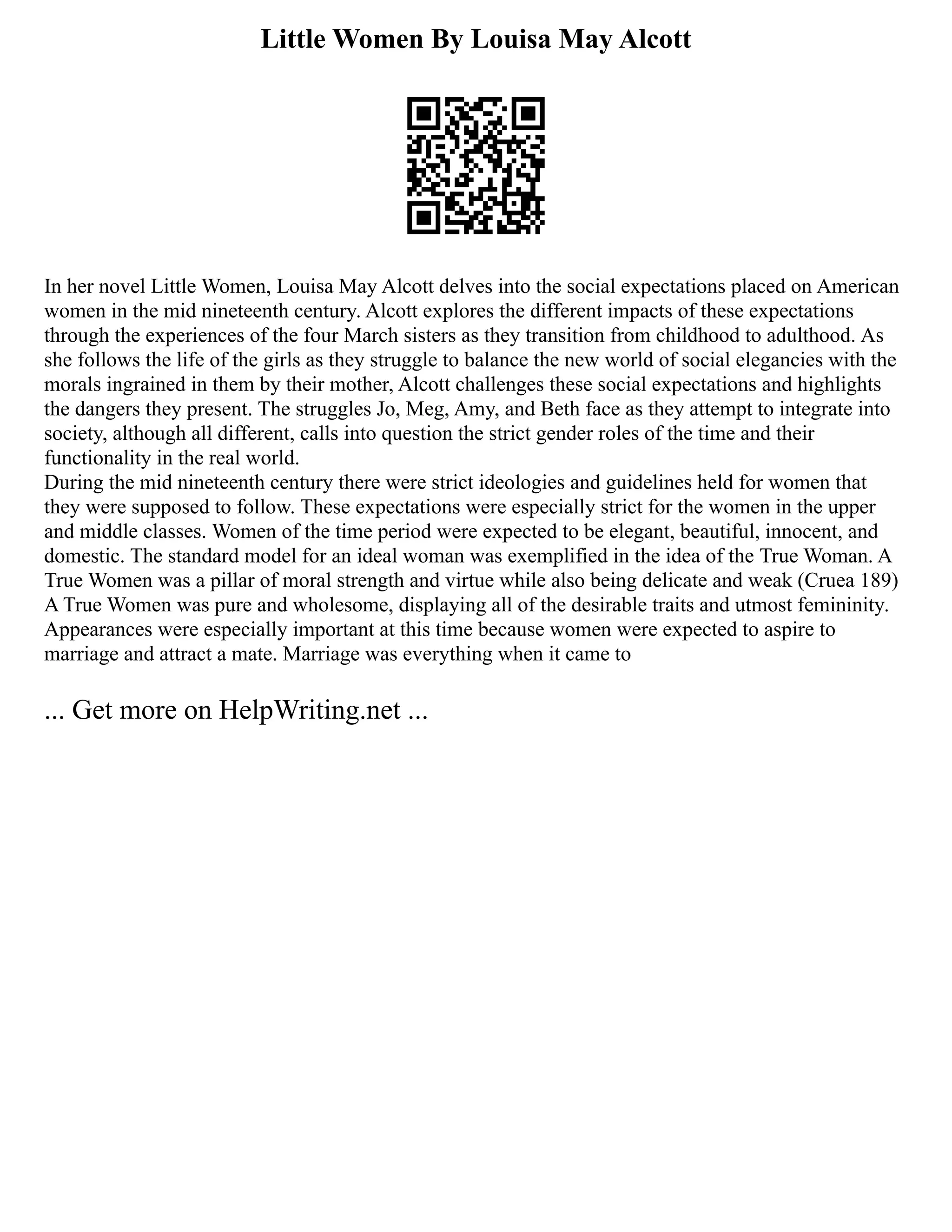 Little Women By Louisa May Alcott
In her novel Little Women, Louisa May Alcott delves into the social expectations placed on American
women in the mid nineteenth century. Alcott explores the different impacts of these expectations
through the experiences of the four March sisters as they transition from childhood to adulthood. As
she follows the life of the girls as they struggle to balance the new world of social elegancies with the
morals ingrained in them by their mother, Alcott challenges these social expectations and highlights
the dangers they present. The struggles Jo, Meg, Amy, and Beth face as they attempt to integrate into
society, although all different, calls into question the strict gender roles of the time and their
functionality in the real world.
During the mid nineteenth century there were strict ideologies and guidelines held for women that
they were supposed to follow. These expectations were especially strict for the women in the upper
and middle classes. Women of the time period were expected to be elegant, beautiful, innocent, and
domestic. The standard model for an ideal woman was exemplified in the idea of the True Woman. A
True Women was a pillar of moral strength and virtue while also being delicate and weak (Cruea 189)
A True Women was pure and wholesome, displaying all of the desirable traits and utmost femininity.
Appearances were especially important at this time because women were expected to aspire to
marriage and attract a mate. Marriage was everything when it came to
... Get more on HelpWriting.net ...
 