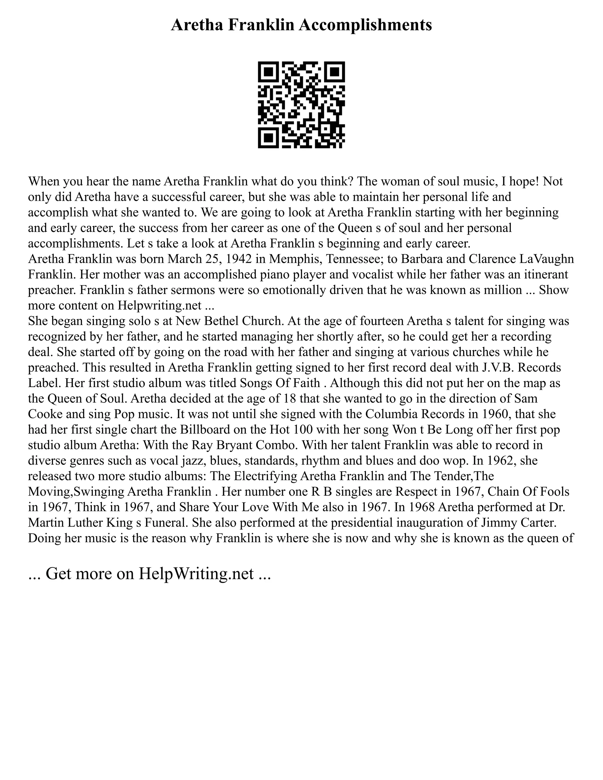 Aretha Franklin Accomplishments
When you hear the name Aretha Franklin what do you think? The woman of soul music, I hope! Not
only did Aretha have a successful career, but she was able to maintain her personal life and
accomplish what she wanted to. We are going to look at Aretha Franklin starting with her beginning
and early career, the success from her career as one of the Queen s of soul and her personal
accomplishments. Let s take a look at Aretha Franklin s beginning and early career.
Aretha Franklin was born March 25, 1942 in Memphis, Tennessee; to Barbara and Clarence LaVaughn
Franklin. Her mother was an accomplished piano player and vocalist while her father was an itinerant
preacher. Franklin s father sermons were so emotionally driven that he was known as million ... Show
more content on Helpwriting.net ...
She began singing solo s at New Bethel Church. At the age of fourteen Aretha s talent for singing was
recognized by her father, and he started managing her shortly after, so he could get her a recording
deal. She started off by going on the road with her father and singing at various churches while he
preached. This resulted in Aretha Franklin getting signed to her first record deal with J.V.B. Records
Label. Her first studio album was titled Songs Of Faith . Although this did not put her on the map as
the Queen of Soul. Aretha decided at the age of 18 that she wanted to go in the direction of Sam
Cooke and sing Pop music. It was not until she signed with the Columbia Records in 1960, that she
had her first single chart the Billboard on the Hot 100 with her song Won t Be Long off her first pop
studio album Aretha: With the Ray Bryant Combo. With her talent Franklin was able to record in
diverse genres such as vocal jazz, blues, standards, rhythm and blues and doo wop. In 1962, she
released two more studio albums: The Electrifying Aretha Franklin and The Tender,The
Moving,Swinging Aretha Franklin . Her number one R B singles are Respect in 1967, Chain Of Fools
in 1967, Think in 1967, and Share Your Love With Me also in 1967. In 1968 Aretha performed at Dr.
Martin Luther King s Funeral. She also performed at the presidential inauguration of Jimmy Carter.
Doing her music is the reason why Franklin is where she is now and why she is known as the queen of
... Get more on HelpWriting.net ...
 