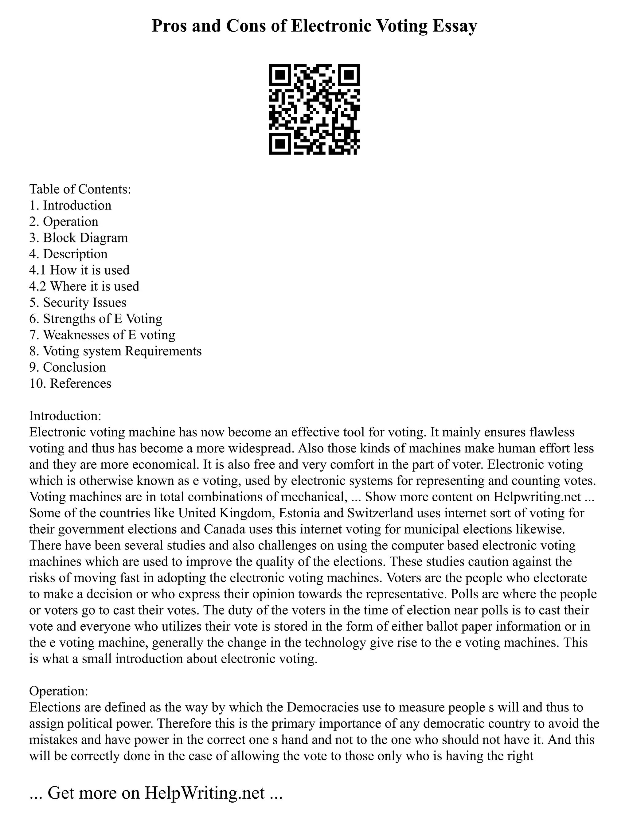 Pros and Cons of Electronic Voting Essay
Table of Contents:
1. Introduction
2. Operation
3. Block Diagram
4. Description
4.1 How it is used
4.2 Where it is used
5. Security Issues
6. Strengths of E Voting
7. Weaknesses of E voting
8. Voting system Requirements
9. Conclusion
10. References
Introduction:
Electronic voting machine has now become an effective tool for voting. It mainly ensures flawless
voting and thus has become a more widespread. Also those kinds of machines make human effort less
and they are more economical. It is also free and very comfort in the part of voter. Electronic voting
which is otherwise known as e voting, used by electronic systems for representing and counting votes.
Voting machines are in total combinations of mechanical, ... Show more content on Helpwriting.net ...
Some of the countries like United Kingdom, Estonia and Switzerland uses internet sort of voting for
their government elections and Canada uses this internet voting for municipal elections likewise.
There have been several studies and also challenges on using the computer based electronic voting
machines which are used to improve the quality of the elections. These studies caution against the
risks of moving fast in adopting the electronic voting machines. Voters are the people who electorate
to make a decision or who express their opinion towards the representative. Polls are where the people
or voters go to cast their votes. The duty of the voters in the time of election near polls is to cast their
vote and everyone who utilizes their vote is stored in the form of either ballot paper information or in
the e voting machine, generally the change in the technology give rise to the e voting machines. This
is what a small introduction about electronic voting.
Operation:
Elections are defined as the way by which the Democracies use to measure people s will and thus to
assign political power. Therefore this is the primary importance of any democratic country to avoid the
mistakes and have power in the correct one s hand and not to the one who should not have it. And this
will be correctly done in the case of allowing the vote to those only who is having the right
... Get more on HelpWriting.net ...
 
