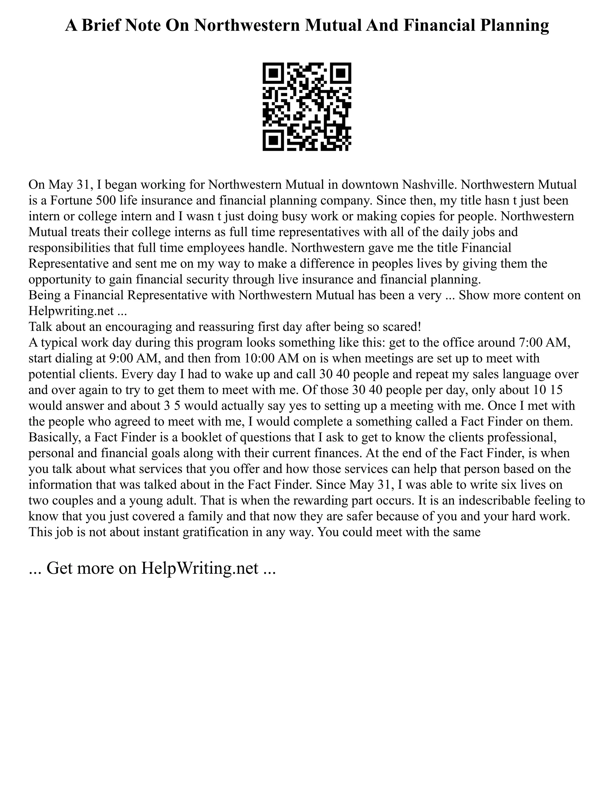 A Brief Note On Northwestern Mutual And Financial Planning
On May 31, I began working for Northwestern Mutual in downtown Nashville. Northwestern Mutual
is a Fortune 500 life insurance and financial planning company. Since then, my title hasn t just been
intern or college intern and I wasn t just doing busy work or making copies for people. Northwestern
Mutual treats their college interns as full time representatives with all of the daily jobs and
responsibilities that full time employees handle. Northwestern gave me the title Financial
Representative and sent me on my way to make a difference in peoples lives by giving them the
opportunity to gain financial security through live insurance and financial planning.
Being a Financial Representative with Northwestern Mutual has been a very ... Show more content on
Helpwriting.net ...
Talk about an encouraging and reassuring first day after being so scared!
A typical work day during this program looks something like this: get to the office around 7:00 AM,
start dialing at 9:00 AM, and then from 10:00 AM on is when meetings are set up to meet with
potential clients. Every day I had to wake up and call 30 40 people and repeat my sales language over
and over again to try to get them to meet with me. Of those 30 40 people per day, only about 10 15
would answer and about 3 5 would actually say yes to setting up a meeting with me. Once I met with
the people who agreed to meet with me, I would complete a something called a Fact Finder on them.
Basically, a Fact Finder is a booklet of questions that I ask to get to know the clients professional,
personal and financial goals along with their current finances. At the end of the Fact Finder, is when
you talk about what services that you offer and how those services can help that person based on the
information that was talked about in the Fact Finder. Since May 31, I was able to write six lives on
two couples and a young adult. That is when the rewarding part occurs. It is an indescribable feeling to
know that you just covered a family and that now they are safer because of you and your hard work.
This job is not about instant gratification in any way. You could meet with the same
... Get more on HelpWriting.net ...
 