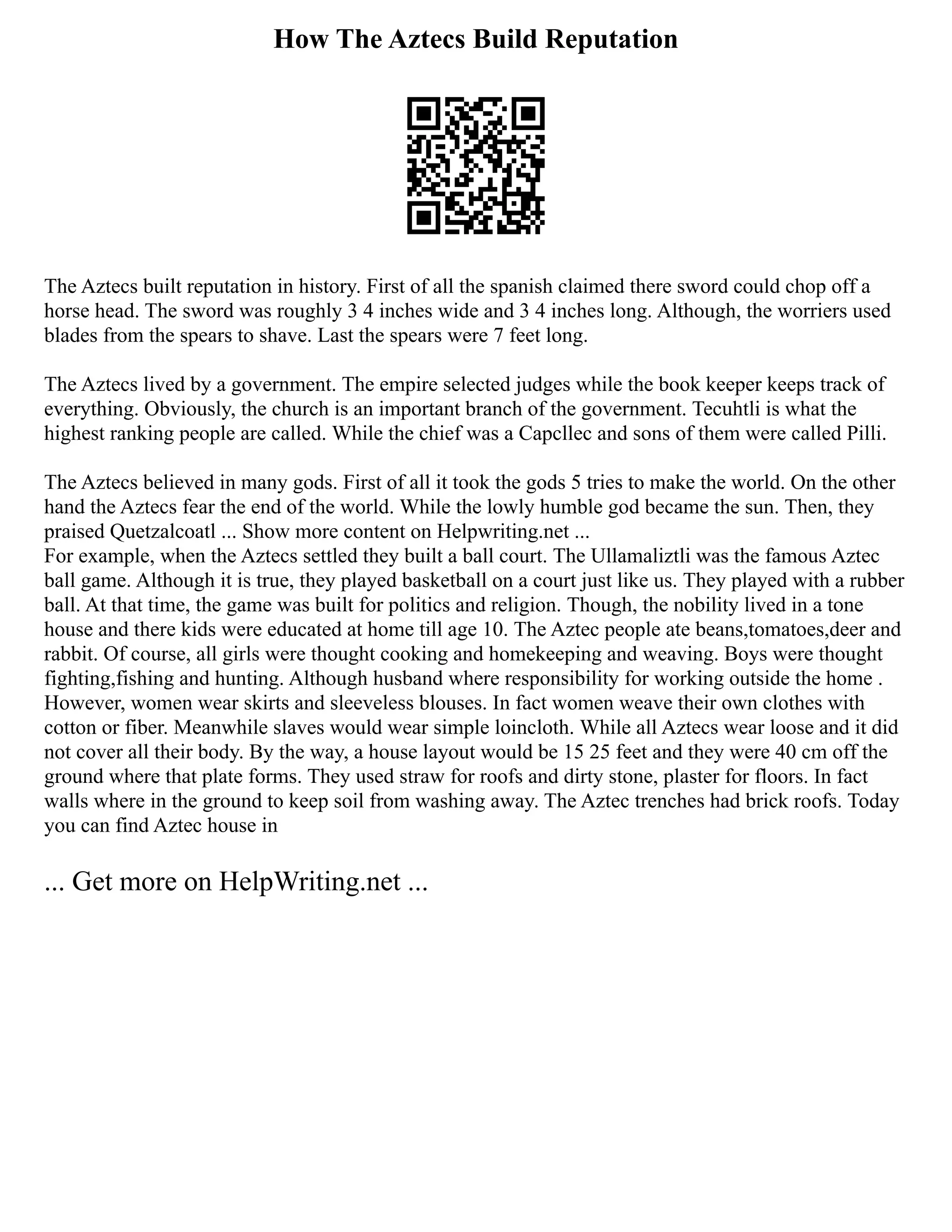 How The Aztecs Build Reputation
The Aztecs built reputation in history. First of all the spanish claimed there sword could chop off a
horse head. The sword was roughly 3 4 inches wide and 3 4 inches long. Although, the worriers used
blades from the spears to shave. Last the spears were 7 feet long.
The Aztecs lived by a government. The empire selected judges while the book keeper keeps track of
everything. Obviously, the church is an important branch of the government. Tecuhtli is what the
highest ranking people are called. While the chief was a Capcllec and sons of them were called Pilli.
The Aztecs believed in many gods. First of all it took the gods 5 tries to make the world. On the other
hand the Aztecs fear the end of the world. While the lowly humble god became the sun. Then, they
praised Quetzalcoatl ... Show more content on Helpwriting.net ...
For example, when the Aztecs settled they built a ball court. The Ullamaliztli was the famous Aztec
ball game. Although it is true, they played basketball on a court just like us. They played with a rubber
ball. At that time, the game was built for politics and religion. Though, the nobility lived in a tone
house and there kids were educated at home till age 10. The Aztec people ate beans,tomatoes,deer and
rabbit. Of course, all girls were thought cooking and homekeeping and weaving. Boys were thought
fighting,fishing and hunting. Although husband where responsibility for working outside the home .
However, women wear skirts and sleeveless blouses. In fact women weave their own clothes with
cotton or fiber. Meanwhile slaves would wear simple loincloth. While all Aztecs wear loose and it did
not cover all their body. By the way, a house layout would be 15 25 feet and they were 40 cm off the
ground where that plate forms. They used straw for roofs and dirty stone, plaster for floors. In fact
walls where in the ground to keep soil from washing away. The Aztec trenches had brick roofs. Today
you can find Aztec house in
... Get more on HelpWriting.net ...
 