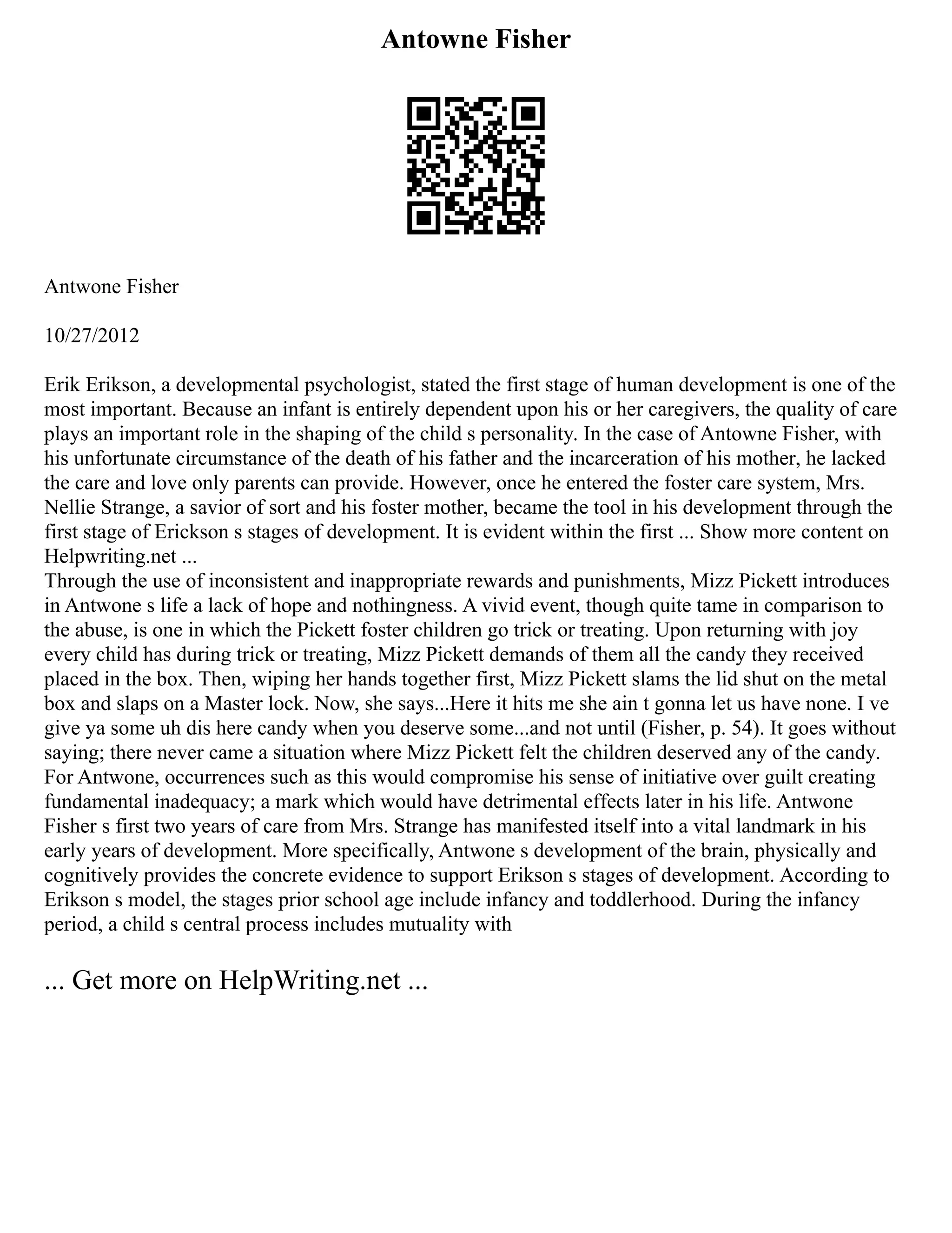 Antowne Fisher
Antwone Fisher
10/27/2012
Erik Erikson, a developmental psychologist, stated the first stage of human development is one of the
most important. Because an infant is entirely dependent upon his or her caregivers, the quality of care
plays an important role in the shaping of the child s personality. In the case of Antowne Fisher, with
his unfortunate circumstance of the death of his father and the incarceration of his mother, he lacked
the care and love only parents can provide. However, once he entered the foster care system, Mrs.
Nellie Strange, a savior of sort and his foster mother, became the tool in his development through the
first stage of Erickson s stages of development. It is evident within the first ... Show more content on
Helpwriting.net ...
Through the use of inconsistent and inappropriate rewards and punishments, Mizz Pickett introduces
in Antwone s life a lack of hope and nothingness. A vivid event, though quite tame in comparison to
the abuse, is one in which the Pickett foster children go trick or treating. Upon returning with joy
every child has during trick or treating, Mizz Pickett demands of them all the candy they received
placed in the box. Then, wiping her hands together first, Mizz Pickett slams the lid shut on the metal
box and slaps on a Master lock. Now, she says...Here it hits me she ain t gonna let us have none. I ve
give ya some uh dis here candy when you deserve some...and not until (Fisher, p. 54). It goes without
saying; there never came a situation where Mizz Pickett felt the children deserved any of the candy.
For Antwone, occurrences such as this would compromise his sense of initiative over guilt creating
fundamental inadequacy; a mark which would have detrimental effects later in his life. Antwone
Fisher s first two years of care from Mrs. Strange has manifested itself into a vital landmark in his
early years of development. More specifically, Antwone s development of the brain, physically and
cognitively provides the concrete evidence to support Erikson s stages of development. According to
Erikson s model, the stages prior school age include infancy and toddlerhood. During the infancy
period, a child s central process includes mutuality with
... Get more on HelpWriting.net ...
 