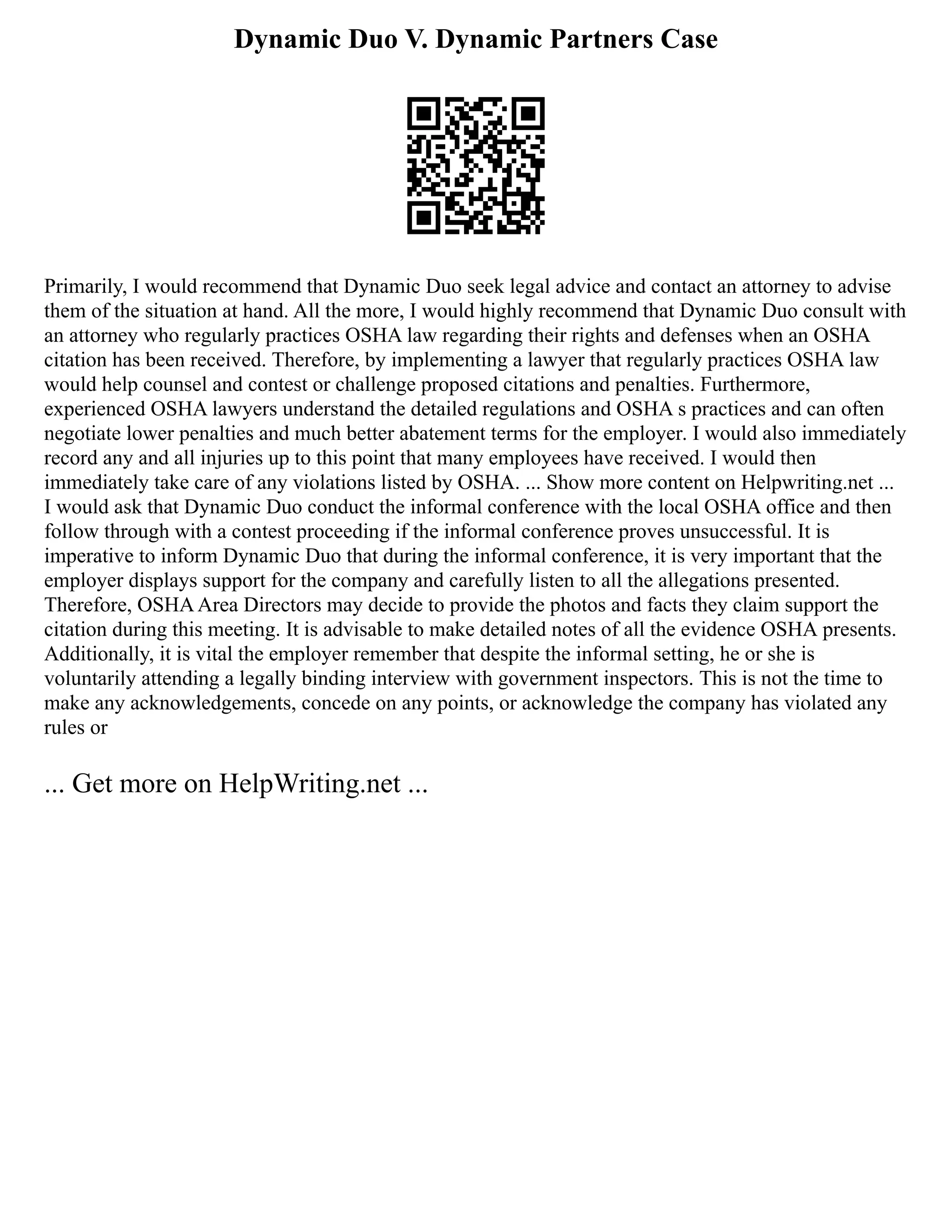 Dynamic Duo V. Dynamic Partners Case
Primarily, I would recommend that Dynamic Duo seek legal advice and contact an attorney to advise
them of the situation at hand. All the more, I would highly recommend that Dynamic Duo consult with
an attorney who regularly practices OSHA law regarding their rights and defenses when an OSHA
citation has been received. Therefore, by implementing a lawyer that regularly practices OSHA law
would help counsel and contest or challenge proposed citations and penalties. Furthermore,
experienced OSHA lawyers understand the detailed regulations and OSHA s practices and can often
negotiate lower penalties and much better abatement terms for the employer. I would also immediately
record any and all injuries up to this point that many employees have received. I would then
immediately take care of any violations listed by OSHA. ... Show more content on Helpwriting.net ...
I would ask that Dynamic Duo conduct the informal conference with the local OSHA office and then
follow through with a contest proceeding if the informal conference proves unsuccessful. It is
imperative to inform Dynamic Duo that during the informal conference, it is very important that the
employer displays support for the company and carefully listen to all the allegations presented.
Therefore, OSHAArea Directors may decide to provide the photos and facts they claim support the
citation during this meeting. It is advisable to make detailed notes of all the evidence OSHA presents.
Additionally, it is vital the employer remember that despite the informal setting, he or she is
voluntarily attending a legally binding interview with government inspectors. This is not the time to
make any acknowledgements, concede on any points, or acknowledge the company has violated any
rules or
... Get more on HelpWriting.net ...
 