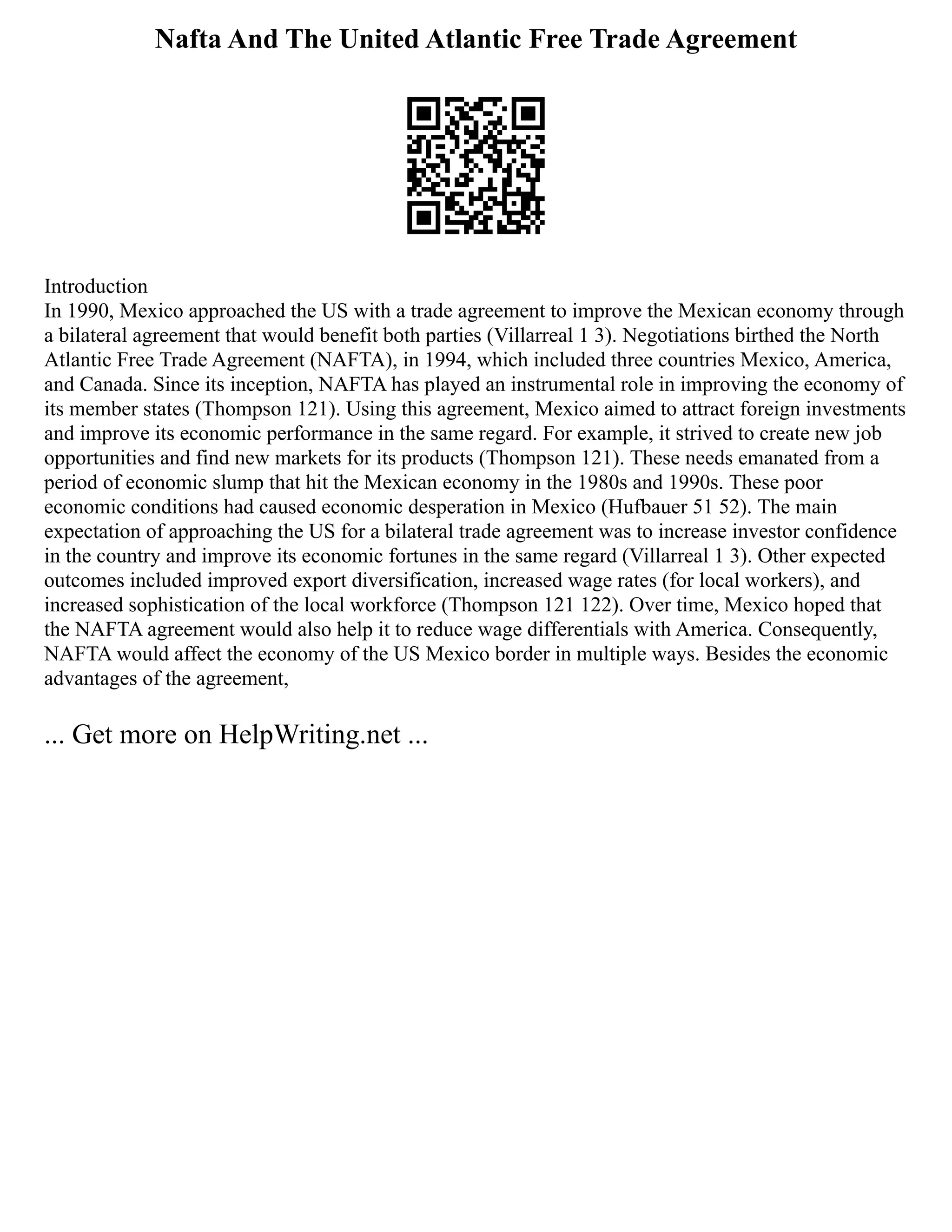 Nafta And The United Atlantic Free Trade Agreement
Introduction
In 1990, Mexico approached the US with a trade agreement to improve the Mexican economy through
a bilateral agreement that would benefit both parties (Villarreal 1 3). Negotiations birthed the North
Atlantic Free Trade Agreement (NAFTA), in 1994, which included three countries Mexico, America,
and Canada. Since its inception, NAFTA has played an instrumental role in improving the economy of
its member states (Thompson 121). Using this agreement, Mexico aimed to attract foreign investments
and improve its economic performance in the same regard. For example, it strived to create new job
opportunities and find new markets for its products (Thompson 121). These needs emanated from a
period of economic slump that hit the Mexican economy in the 1980s and 1990s. These poor
economic conditions had caused economic desperation in Mexico (Hufbauer 51 52). The main
expectation of approaching the US for a bilateral trade agreement was to increase investor confidence
in the country and improve its economic fortunes in the same regard (Villarreal 1 3). Other expected
outcomes included improved export diversification, increased wage rates (for local workers), and
increased sophistication of the local workforce (Thompson 121 122). Over time, Mexico hoped that
the NAFTA agreement would also help it to reduce wage differentials with America. Consequently,
NAFTA would affect the economy of the US Mexico border in multiple ways. Besides the economic
advantages of the agreement,
... Get more on HelpWriting.net ...
 