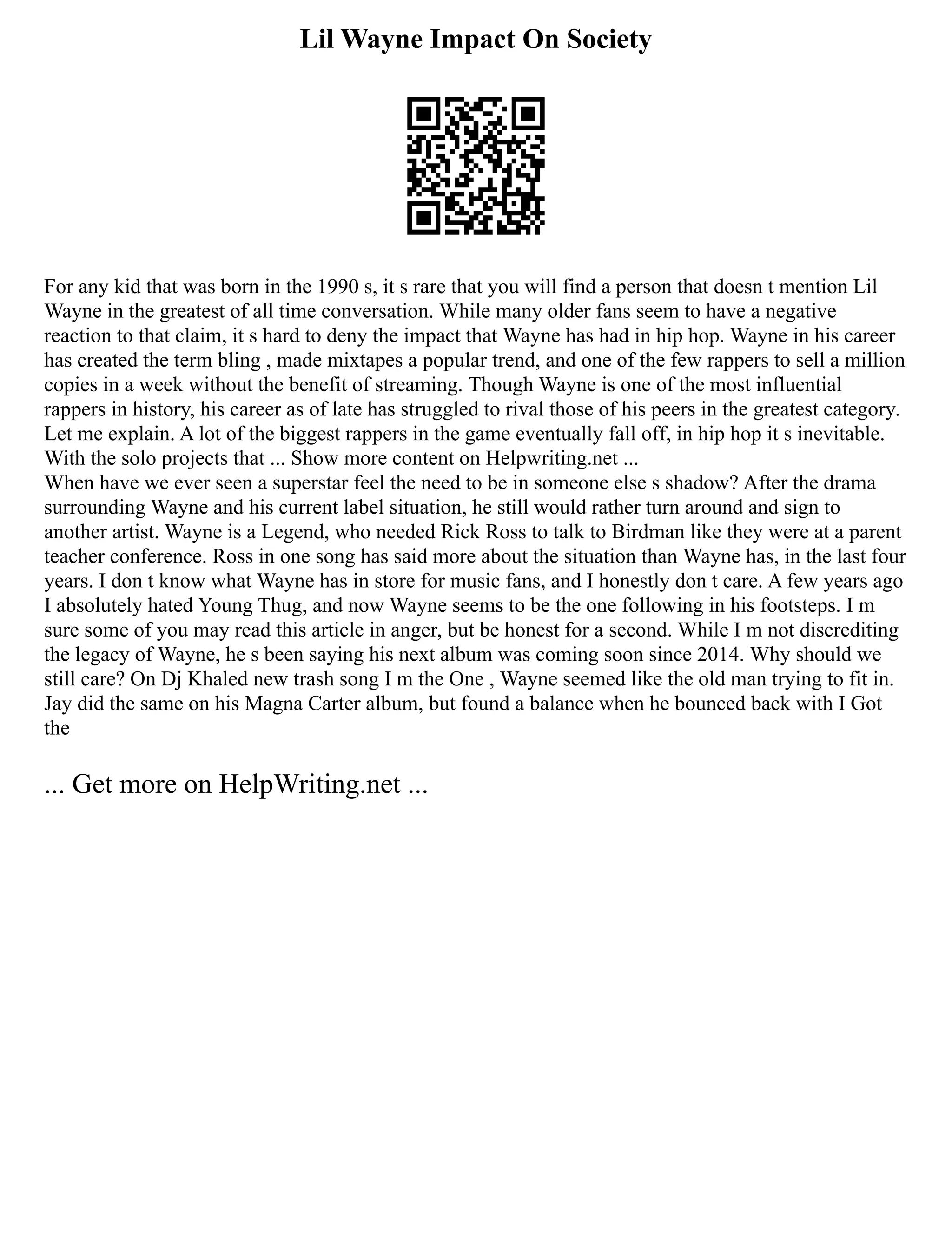 Lil Wayne Impact On Society
For any kid that was born in the 1990 s, it s rare that you will find a person that doesn t mention Lil
Wayne in the greatest of all time conversation. While many older fans seem to have a negative
reaction to that claim, it s hard to deny the impact that Wayne has had in hip hop. Wayne in his career
has created the term bling , made mixtapes a popular trend, and one of the few rappers to sell a million
copies in a week without the benefit of streaming. Though Wayne is one of the most influential
rappers in history, his career as of late has struggled to rival those of his peers in the greatest category.
Let me explain. A lot of the biggest rappers in the game eventually fall off, in hip hop it s inevitable.
With the solo projects that ... Show more content on Helpwriting.net ...
When have we ever seen a superstar feel the need to be in someone else s shadow? After the drama
surrounding Wayne and his current label situation, he still would rather turn around and sign to
another artist. Wayne is a Legend, who needed Rick Ross to talk to Birdman like they were at a parent
teacher conference. Ross in one song has said more about the situation than Wayne has, in the last four
years. I don t know what Wayne has in store for music fans, and I honestly don t care. A few years ago
I absolutely hated Young Thug, and now Wayne seems to be the one following in his footsteps. I m
sure some of you may read this article in anger, but be honest for a second. While I m not discrediting
the legacy of Wayne, he s been saying his next album was coming soon since 2014. Why should we
still care? On Dj Khaled new trash song I m the One , Wayne seemed like the old man trying to fit in.
Jay did the same on his Magna Carter album, but found a balance when he bounced back with I Got
the
... Get more on HelpWriting.net ...
 