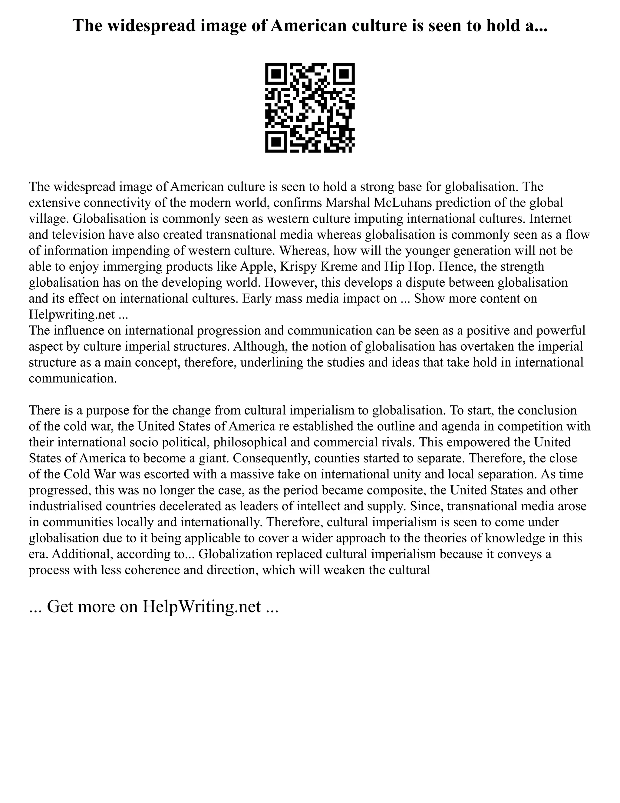 The widespread image of American culture is seen to hold a...
The widespread image of American culture is seen to hold a strong base for globalisation. The
extensive connectivity of the modern world, confirms Marshal McLuhans prediction of the global
village. Globalisation is commonly seen as western culture imputing international cultures. Internet
and television have also created transnational media whereas globalisation is commonly seen as a flow
of information impending of western culture. Whereas, how will the younger generation will not be
able to enjoy immerging products like Apple, Krispy Kreme and Hip Hop. Hence, the strength
globalisation has on the developing world. However, this develops a dispute between globalisation
and its effect on international cultures. Early mass media impact on ... Show more content on
Helpwriting.net ...
The influence on international progression and communication can be seen as a positive and powerful
aspect by culture imperial structures. Although, the notion of globalisation has overtaken the imperial
structure as a main concept, therefore, underlining the studies and ideas that take hold in international
communication.
There is a purpose for the change from cultural imperialism to globalisation. To start, the conclusion
of the cold war, the United States of America re established the outline and agenda in competition with
their international socio political, philosophical and commercial rivals. This empowered the United
States of America to become a giant. Consequently, counties started to separate. Therefore, the close
of the Cold War was escorted with a massive take on international unity and local separation. As time
progressed, this was no longer the case, as the period became composite, the United States and other
industrialised countries decelerated as leaders of intellect and supply. Since, transnational media arose
in communities locally and internationally. Therefore, cultural imperialism is seen to come under
globalisation due to it being applicable to cover a wider approach to the theories of knowledge in this
era. Additional, according to... Globalization replaced cultural imperialism because it conveys a
process with less coherence and direction, which will weaken the cultural
... Get more on HelpWriting.net ...
 