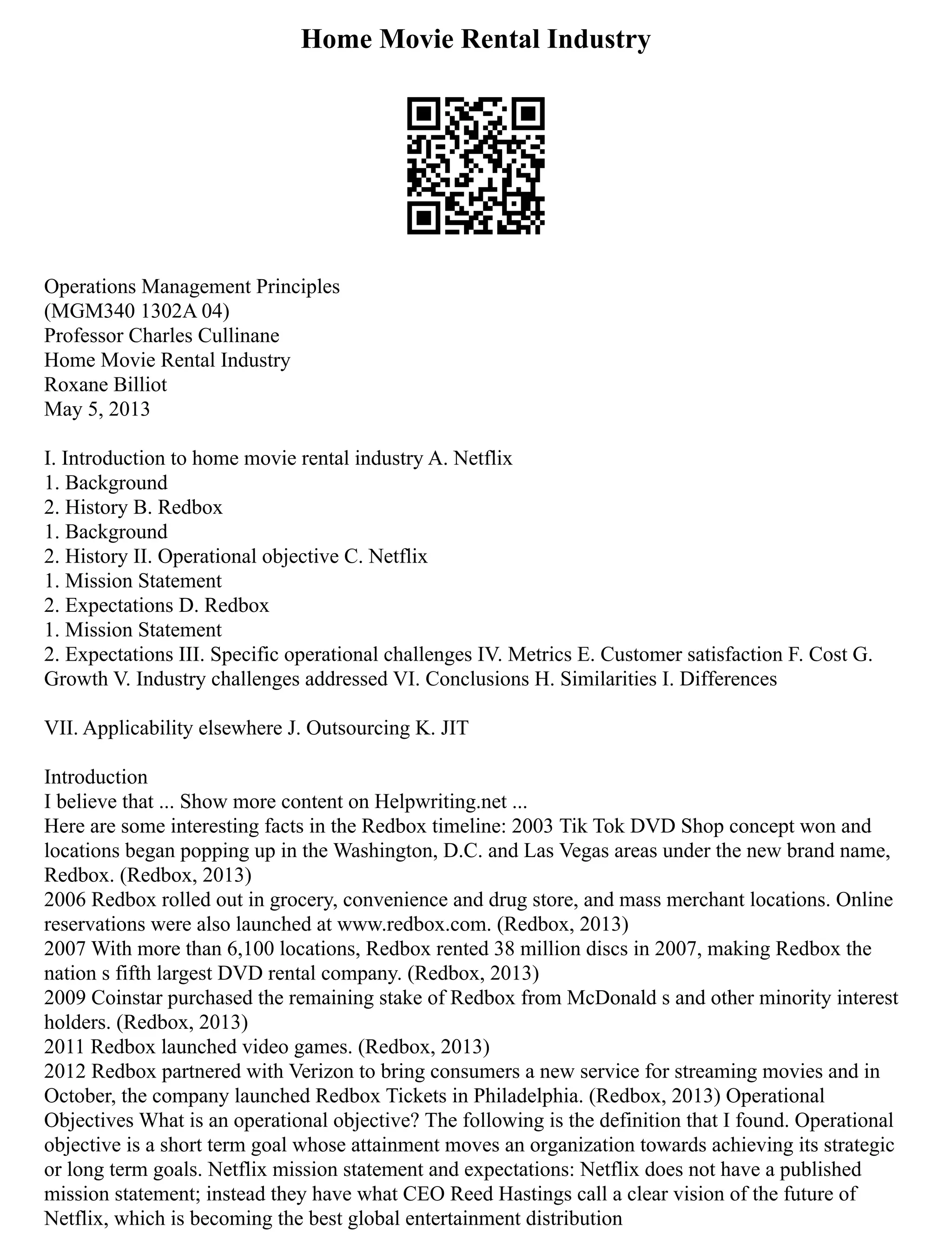 Home Movie Rental Industry
Operations Management Principles
(MGM340 1302A 04)
Professor Charles Cullinane
Home Movie Rental Industry
Roxane Billiot
May 5, 2013
I. Introduction to home movie rental industry A. Netflix
1. Background
2. History B. Redbox
1. Background
2. History II. Operational objective C. Netflix
1. Mission Statement
2. Expectations D. Redbox
1. Mission Statement
2. Expectations III. Specific operational challenges IV. Metrics E. Customer satisfaction F. Cost G.
Growth V. Industry challenges addressed VI. Conclusions H. Similarities I. Differences
VII. Applicability elsewhere J. Outsourcing K. JIT
Introduction
I believe that ... Show more content on Helpwriting.net ...
Here are some interesting facts in the Redbox timeline: 2003 Tik Tok DVD Shop concept won and
locations began popping up in the Washington, D.C. and Las Vegas areas under the new brand name,
Redbox. (Redbox, 2013)
2006 Redbox rolled out in grocery, convenience and drug store, and mass merchant locations. Online
reservations were also launched at www.redbox.com. (Redbox, 2013)
2007 With more than 6,100 locations, Redbox rented 38 million discs in 2007, making Redbox the
nation s fifth largest DVD rental company. (Redbox, 2013)
2009 Coinstar purchased the remaining stake of Redbox from McDonald s and other minority interest
holders. (Redbox, 2013)
2011 Redbox launched video games. (Redbox, 2013)
2012 Redbox partnered with Verizon to bring consumers a new service for streaming movies and in
October, the company launched Redbox Tickets in Philadelphia. (Redbox, 2013) Operational
Objectives What is an operational objective? The following is the definition that I found. Operational
objective is a short term goal whose attainment moves an organization towards achieving its strategic
or long term goals. Netflix mission statement and expectations: Netflix does not have a published
mission statement; instead they have what CEO Reed Hastings call a clear vision of the future of
Netflix, which is becoming the best global entertainment distribution
 