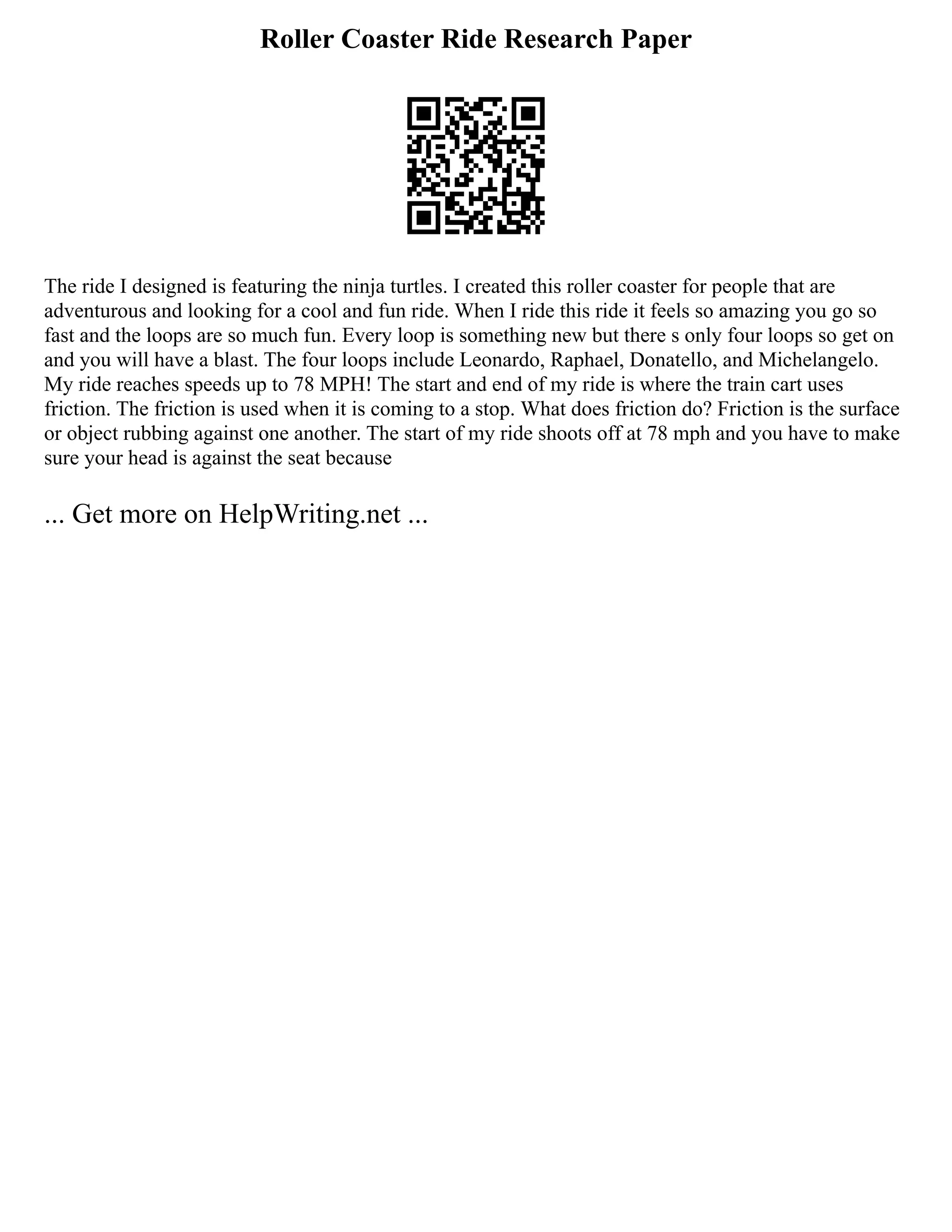 Roller Coaster Ride Research Paper
The ride I designed is featuring the ninja turtles. I created this roller coaster for people that are
adventurous and looking for a cool and fun ride. When I ride this ride it feels so amazing you go so
fast and the loops are so much fun. Every loop is something new but there s only four loops so get on
and you will have a blast. The four loops include Leonardo, Raphael, Donatello, and Michelangelo.
My ride reaches speeds up to 78 MPH! The start and end of my ride is where the train cart uses
friction. The friction is used when it is coming to a stop. What does friction do? Friction is the surface
or object rubbing against one another. The start of my ride shoots off at 78 mph and you have to make
sure your head is against the seat because
... Get more on HelpWriting.net ...
 