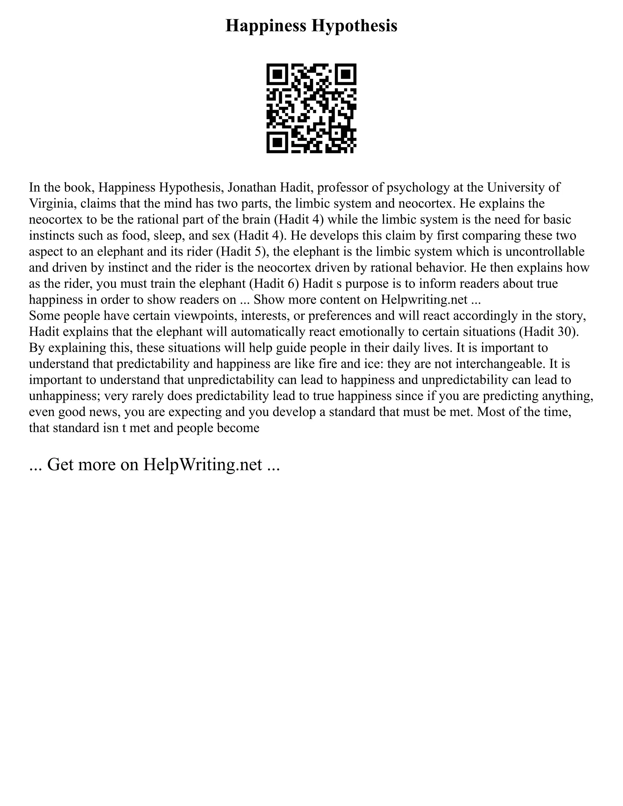 Happiness Hypothesis
In the book, Happiness Hypothesis, Jonathan Hadit, professor of psychology at the University of
Virginia, claims that the mind has two parts, the limbic system and neocortex. He explains the
neocortex to be the rational part of the brain (Hadit 4) while the limbic system is the need for basic
instincts such as food, sleep, and sex (Hadit 4). He develops this claim by first comparing these two
aspect to an elephant and its rider (Hadit 5), the elephant is the limbic system which is uncontrollable
and driven by instinct and the rider is the neocortex driven by rational behavior. He then explains how
as the rider, you must train the elephant (Hadit 6) Hadit s purpose is to inform readers about true
happiness in order to show readers on ... Show more content on Helpwriting.net ...
Some people have certain viewpoints, interests, or preferences and will react accordingly in the story,
Hadit explains that the elephant will automatically react emotionally to certain situations (Hadit 30).
By explaining this, these situations will help guide people in their daily lives. It is important to
understand that predictability and happiness are like fire and ice: they are not interchangeable. It is
important to understand that unpredictability can lead to happiness and unpredictability can lead to
unhappiness; very rarely does predictability lead to true happiness since if you are predicting anything,
even good news, you are expecting and you develop a standard that must be met. Most of the time,
that standard isn t met and people become
... Get more on HelpWriting.net ...
 