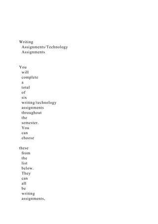 Writing
Assignments/Technology
Assignments
You
will
complete
a
total
of
six
writing/technology
assignments
throughout
the
semester.
You
can
choose
these
from
the
list
below.
They
can
all
be
writing
assignments,
 