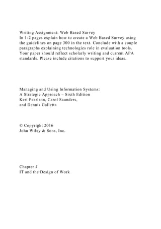 Writing Assignment: Web Based Survey
In 1-2 pages explain how to create a Web Based Survey using
the guidelines on page 300 in the text. Conclude with a couple
paragraphs explaining technologies role in evaluation tools.
Your paper should reflect scholarly writing and current APA
standards. Please include citations to support your ideas.
Managing and Using Information Systems:
A Strategic Approach – Sixth Edition
Keri Pearlson, Carol Saunders,
and Dennis Galletta
© Copyright 2016
John Wiley & Sons, Inc.
Chapter 4
IT and the Design of Work
 