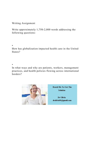 Writing Assignment
Write approximately 1,750-2,000 words addressing the
following questions:
•
How has globalization impacted health care in the United
States?
•
In what ways and why are patients, workers, management
practices, and health policies flowing across international
borders?