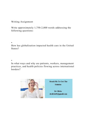 Writing Assignment
Write approximately 1,750-2,000 words addressing the
following questions:
•
How has globalization impacted health care in the United
States?
•
In what ways and why are patients, workers, management
practices, and health policies flowing across international
borders?
 