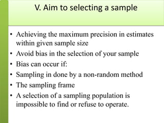 V. Aim to selecting a sample
• Achieving the maximum precision in estimates
within given sample size
• Avoid bias in the selection of your sample
• Bias can occur if:
• Sampling in done by a non-random method
• The sampling frame
• A selection of a sampling population is
impossible to find or refuse to operate.
 