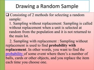 Drawing a Random Sample
 Consisting of 2 methods for selecting a random
sample:
1. Sampling without replacement: Sampling is called
without replacement when a unit is selected at
random from the population and it is not returned to
the main lot.
2. Sampling with replacement : Sampling without
replacement is used to find probability with
replacement. In other words, you want to find the
probability of some event where there’s a number of
balls, cards or other objects, and you replace the item
each time you choose one.
 