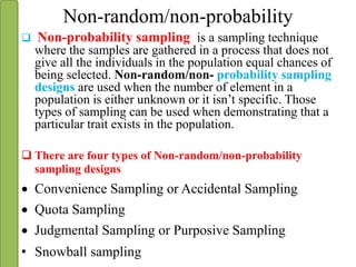 Non-random/non-probability
 Non-probability sampling is a sampling technique
where the samples are gathered in a process that does not
give all the individuals in the population equal chances of
being selected. Non-random/non- probability sampling
designs are used when the number of element in a
population is either unknown or it isn’t specific. Those
types of sampling can be used when demonstrating that a
particular trait exists in the population.
 There are four types of Non-random/non-probability
sampling designs
 Convenience Sampling or Accidental Sampling
 Quota Sampling
 Judgmental Sampling or Purposive Sampling
• Snowball sampling
 