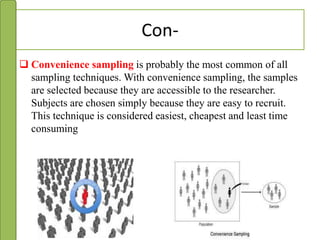 Con-
 Convenience sampling is probably the most common of all
sampling techniques. With convenience sampling, the samples
are selected because they are accessible to the researcher.
Subjects are chosen simply because they are easy to recruit.
This technique is considered easiest, cheapest and least time
consuming
 