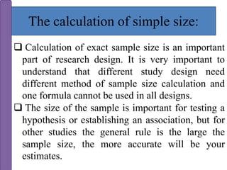 The calculation of simple size:
 Calculation of exact sample size is an important
part of research design. It is very important to
understand that different study design need
different method of sample size calculation and
one formula cannot be used in all designs.
 The size of the sample is important for testing a
hypothesis or establishing an association, but for
other studies the general rule is the large the
sample size, the more accurate will be your
estimates.
 