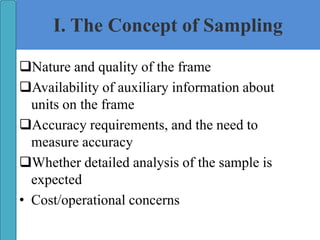 I. The Concept of Sampling
Nature and quality of the frame
Availability of auxiliary information about
units on the frame
Accuracy requirements, and the need to
measure accuracy
Whether detailed analysis of the sample is
expected
• Cost/operational concerns
 