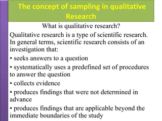 The concept of sampling in qualitative
Research
What is qualitative research?
Qualitative research is a type of scientific research.
In general terms, scientific research consists of an
investigation that:
• seeks answers to a question
• systematically uses a predefined set of procedures
to answer the question
• collects evidence
• produces findings that were not determined in
advance
• produces findings that are applicable beyond the
immediate boundaries of the study
 