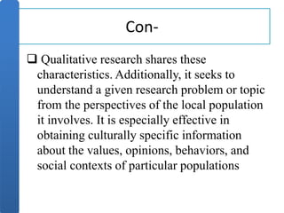 Con-
 Qualitative research shares these
characteristics. Additionally, it seeks to
understand a given research problem or topic
from the perspectives of the local population
it involves. It is especially effective in
obtaining culturally specific information
about the values, opinions, behaviors, and
social contexts of particular populations
 