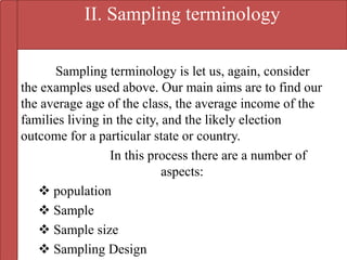 II. Sampling terminology
Sampling terminology is let us, again, consider
the examples used above. Our main aims are to find our
the average age of the class, the average income of the
families living in the city, and the likely election
outcome for a particular state or country.
In this process there are a number of
aspects:
 population
 Sample
 Sample size
 Sampling Design
 