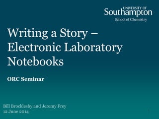 Writing a Story –
Electronic Laboratory
Notebooks
ORC Seminar
Bill Brocklesby and Jeremy Frey
12 June 2014 1
 