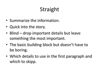 Straight
• Summarize the information.
• Quick into the story.
• Blind – drop important details but leave
  something the most important.
• The basic building block but doesn’t have to
  be boring.
• Which details to use in the first paragraph and
  which to skipp.
 