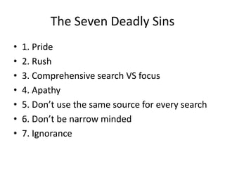 The Seven Deadly Sins
•   1. Pride
•   2. Rush
•   3. Comprehensive search VS focus
•   4. Apathy
•   5. Don’t use the same source for every search
•   6. Don’t be narrow minded
•   7. Ignorance
 
