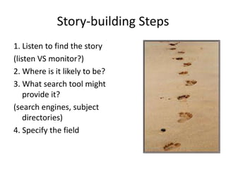 Story-building Steps
1. Listen to find the story
(listen VS monitor?)
2. Where is it likely to be?
3. What search tool might
    provide it?
(search engines, subject
    directories)
4. Specify the field
 