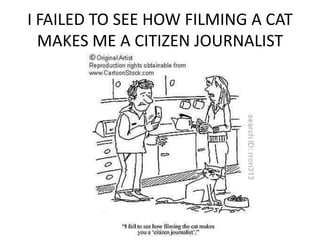 I FAILED TO SEE HOW FILMING A CAT
  MAKES ME A CITIZEN JOURNALIST
 