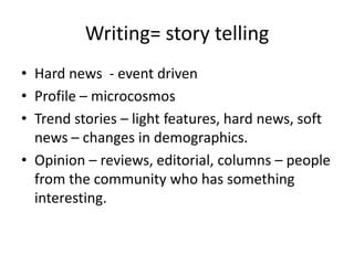 Writing= story telling
• Hard news - event driven
• Profile – microcosmos
• Trend stories – light features, hard news, soft
  news – changes in demographics.
• Opinion – reviews, editorial, columns – people
  from the community who has something
  interesting.
 