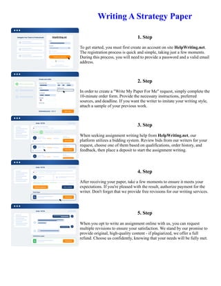 Writing A Strategy Paper
1. Step
To get started, you must first create an account on site HelpWriting.net.
The registration process is quick and simple, taking just a few moments.
During this process, you will need to provide a password and a valid email
address.
2. Step
In order to create a "Write My Paper For Me" request, simply complete the
10-minute order form. Provide the necessary instructions, preferred
sources, and deadline. If you want the writer to imitate your writing style,
attach a sample of your previous work.
3. Step
When seeking assignment writing help from HelpWriting.net, our
platform utilizes a bidding system. Review bids from our writers for your
request, choose one of them based on qualifications, order history, and
feedback, then place a deposit to start the assignment writing.
4. Step
After receiving your paper, take a few moments to ensure it meets your
expectations. If you're pleased with the result, authorize payment for the
writer. Don't forget that we provide free revisions for our writing services.
5. Step
When you opt to write an assignment online with us, you can request
multiple revisions to ensure your satisfaction. We stand by our promise to
provide original, high-quality content - if plagiarized, we offer a full
refund. Choose us confidently, knowing that your needs will be fully met.
Writing A Strategy Paper Writing A Strategy Paper
 