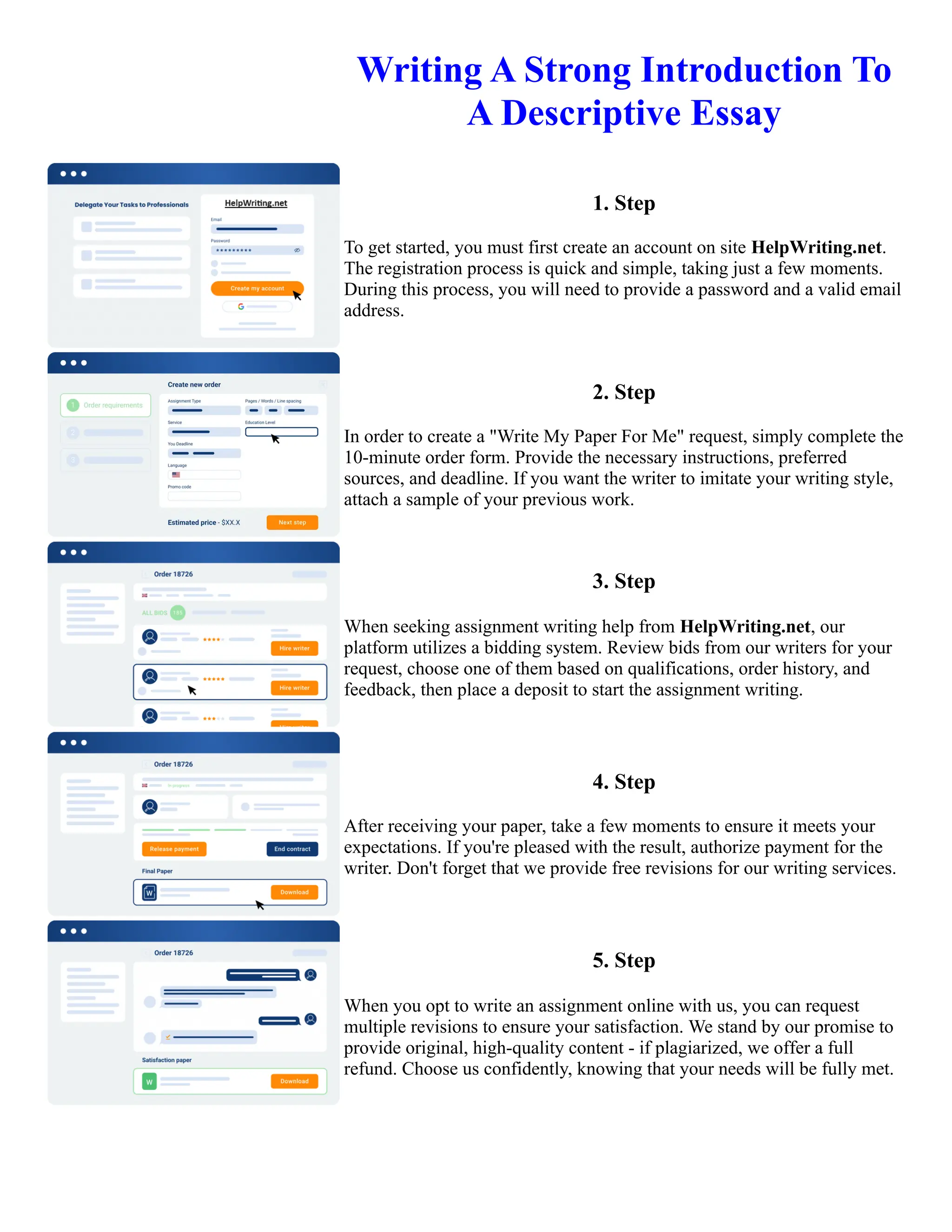 Writing A Strong Introduction To
A Descriptive Essay
1. Step
To get started, you must first create an account on site HelpWriting.net.
The registration process is quick and simple, taking just a few moments.
During this process, you will need to provide a password and a valid email
address.
2. Step
In order to create a "Write My Paper For Me" request, simply complete the
10-minute order form. Provide the necessary instructions, preferred
sources, and deadline. If you want the writer to imitate your writing style,
attach a sample of your previous work.
3. Step
When seeking assignment writing help from HelpWriting.net, our
platform utilizes a bidding system. Review bids from our writers for your
request, choose one of them based on qualifications, order history, and
feedback, then place a deposit to start the assignment writing.
4. Step
After receiving your paper, take a few moments to ensure it meets your
expectations. If you're pleased with the result, authorize payment for the
writer. Don't forget that we provide free revisions for our writing services.
5. Step
When you opt to write an assignment online with us, you can request
multiple revisions to ensure your satisfaction. We stand by our promise to
provide original, high-quality content - if plagiarized, we offer a full
refund. Choose us confidently, knowing that your needs will be fully met.
Writing A Strong Introduction To A Descriptive Essay Writing A Strong Introduction To A Descriptive Essay
 