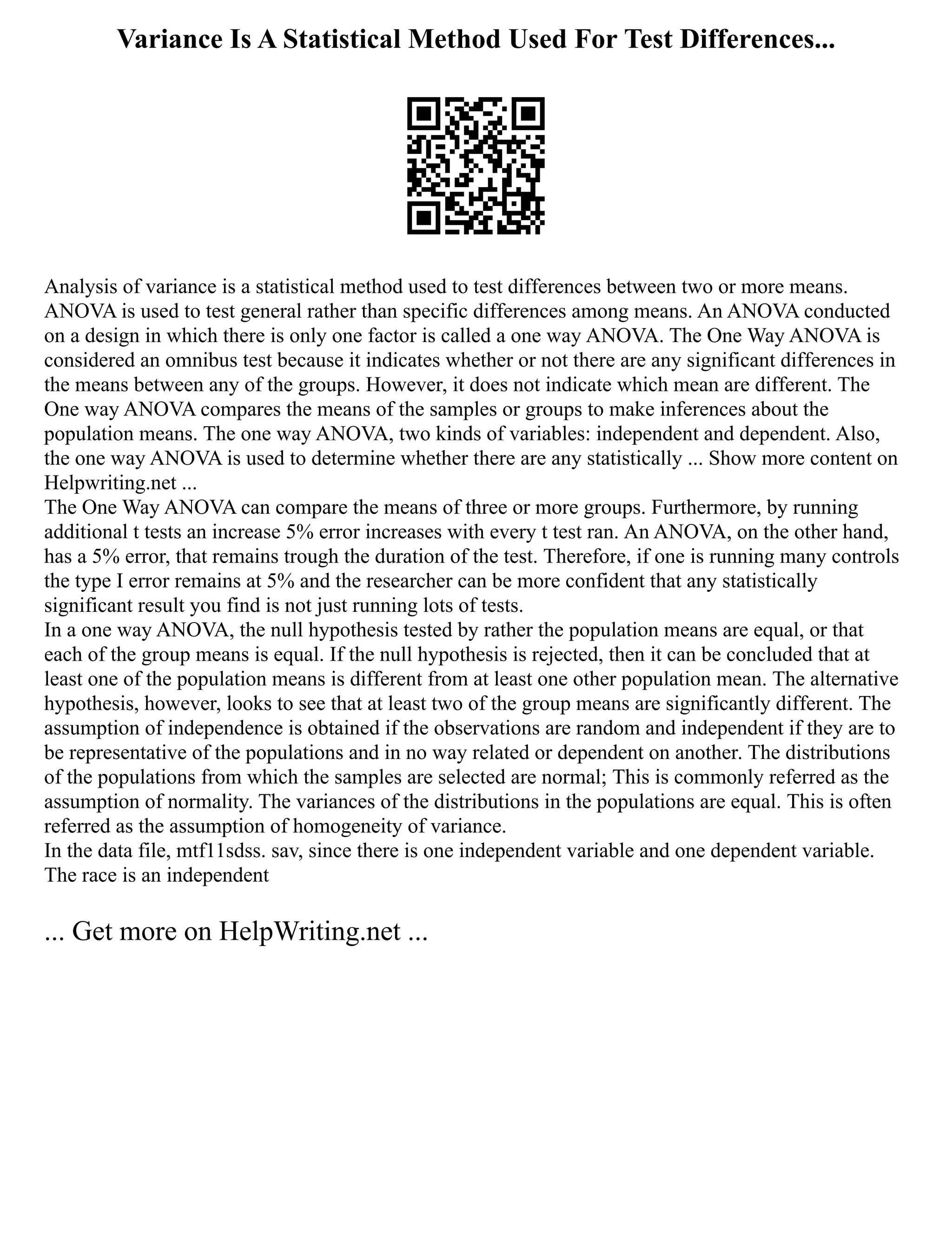 Variance Is A Statistical Method Used For Test Differences...
Analysis of variance is a statistical method used to test differences between two or more means.
ANOVA is used to test general rather than specific differences among means. An ANOVA conducted
on a design in which there is only one factor is called a one way ANOVA. The One Way ANOVA is
considered an omnibus test because it indicates whether or not there are any significant differences in
the means between any of the groups. However, it does not indicate which mean are different. The
One way ANOVA compares the means of the samples or groups to make inferences about the
population means. The one way ANOVA, two kinds of variables: independent and dependent. Also,
the one way ANOVA is used to determine whether there are any statistically ... Show more content on
Helpwriting.net ...
The One Way ANOVA can compare the means of three or more groups. Furthermore, by running
additional t tests an increase 5% error increases with every t test ran. An ANOVA, on the other hand,
has a 5% error, that remains trough the duration of the test. Therefore, if one is running many controls
the type I error remains at 5% and the researcher can be more confident that any statistically
significant result you find is not just running lots of tests.
In a one way ANOVA, the null hypothesis tested by rather the population means are equal, or that
each of the group means is equal. If the null hypothesis is rejected, then it can be concluded that at
least one of the population means is different from at least one other population mean. The alternative
hypothesis, however, looks to see that at least two of the group means are significantly different. The
assumption of independence is obtained if the observations are random and independent if they are to
be representative of the populations and in no way related or dependent on another. The distributions
of the populations from which the samples are selected are normal; This is commonly referred as the
assumption of normality. The variances of the distributions in the populations are equal. This is often
referred as the assumption of homogeneity of variance.
In the data file, mtf11sdss. sav, since there is one independent variable and one dependent variable.
The race is an independent
... Get more on HelpWriting.net ...
 