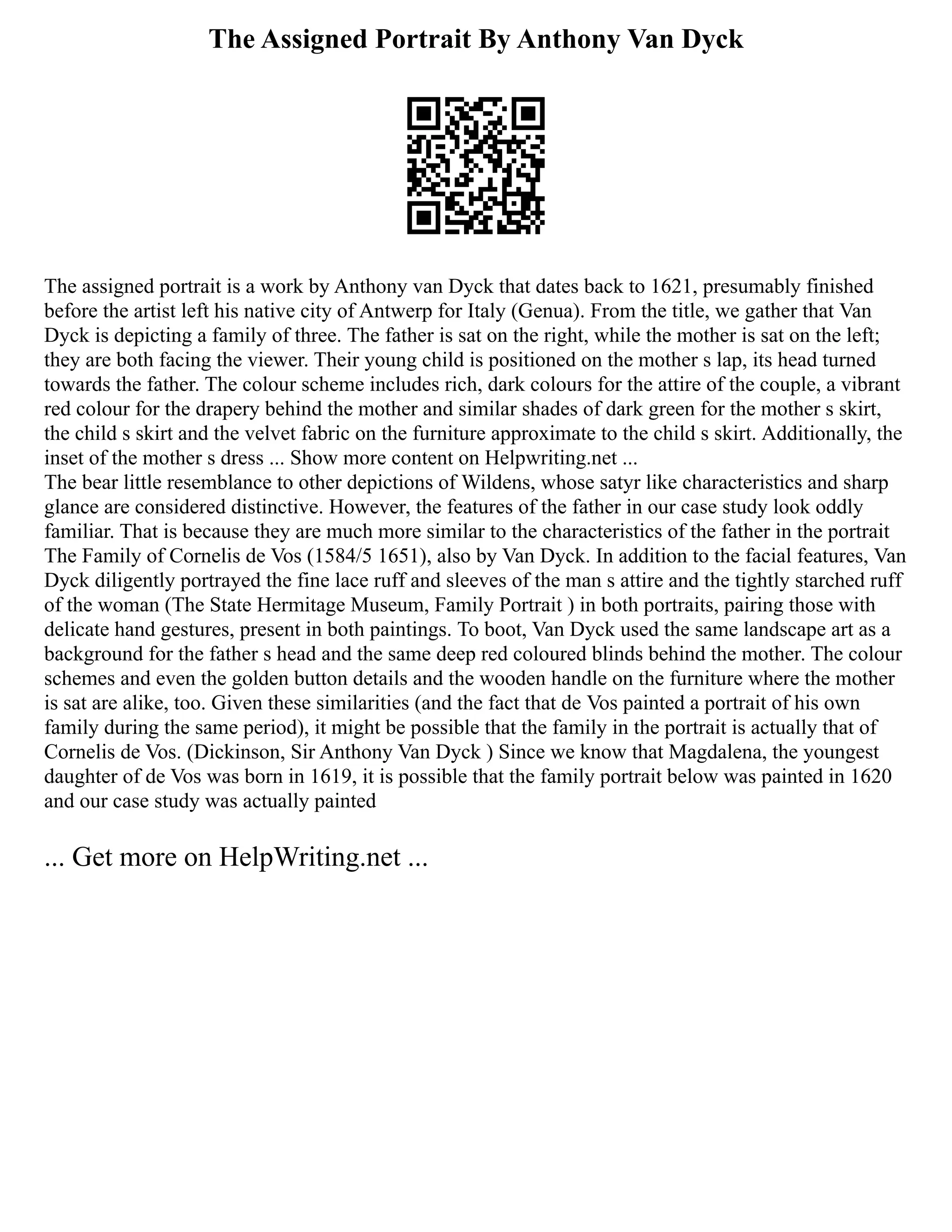 The Assigned Portrait By Anthony Van Dyck
The assigned portrait is a work by Anthony van Dyck that dates back to 1621, presumably finished
before the artist left his native city of Antwerp for Italy (Genua). From the title, we gather that Van
Dyck is depicting a family of three. The father is sat on the right, while the mother is sat on the left;
they are both facing the viewer. Their young child is positioned on the mother s lap, its head turned
towards the father. The colour scheme includes rich, dark colours for the attire of the couple, a vibrant
red colour for the drapery behind the mother and similar shades of dark green for the mother s skirt,
the child s skirt and the velvet fabric on the furniture approximate to the child s skirt. Additionally, the
inset of the mother s dress ... Show more content on Helpwriting.net ...
The bear little resemblance to other depictions of Wildens, whose satyr like characteristics and sharp
glance are considered distinctive. However, the features of the father in our case study look oddly
familiar. That is because they are much more similar to the characteristics of the father in the portrait
The Family of Cornelis de Vos (1584/5 1651), also by Van Dyck. In addition to the facial features, Van
Dyck diligently portrayed the fine lace ruff and sleeves of the man s attire and the tightly starched ruff
of the woman (The State Hermitage Museum, Family Portrait ) in both portraits, pairing those with
delicate hand gestures, present in both paintings. To boot, Van Dyck used the same landscape art as a
background for the father s head and the same deep red coloured blinds behind the mother. The colour
schemes and even the golden button details and the wooden handle on the furniture where the mother
is sat are alike, too. Given these similarities (and the fact that de Vos painted a portrait of his own
family during the same period), it might be possible that the family in the portrait is actually that of
Cornelis de Vos. (Dickinson, Sir Anthony Van Dyck ) Since we know that Magdalena, the youngest
daughter of de Vos was born in 1619, it is possible that the family portrait below was painted in 1620
and our case study was actually painted
... Get more on HelpWriting.net ...
 