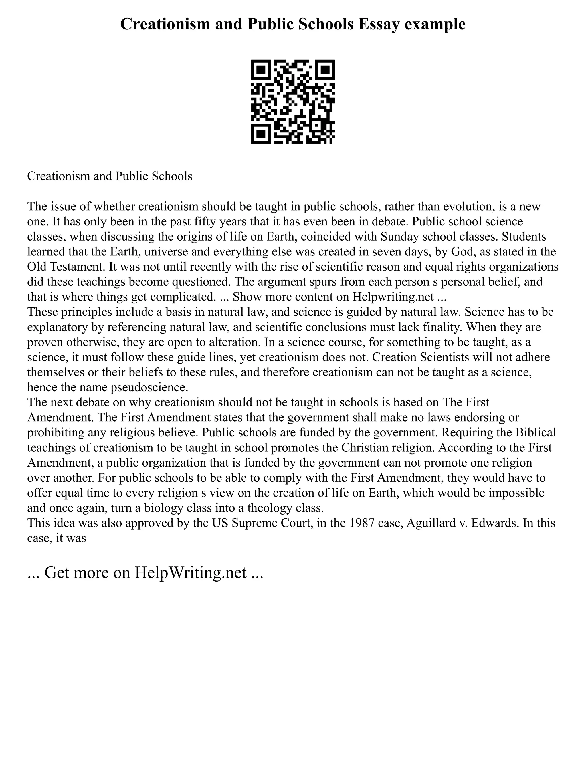Creationism and Public Schools Essay example
Creationism and Public Schools
The issue of whether creationism should be taught in public schools, rather than evolution, is a new
one. It has only been in the past fifty years that it has even been in debate. Public school science
classes, when discussing the origins of life on Earth, coincided with Sunday school classes. Students
learned that the Earth, universe and everything else was created in seven days, by God, as stated in the
Old Testament. It was not until recently with the rise of scientific reason and equal rights organizations
did these teachings become questioned. The argument spurs from each person s personal belief, and
that is where things get complicated. ... Show more content on Helpwriting.net ...
These principles include a basis in natural law, and science is guided by natural law. Science has to be
explanatory by referencing natural law, and scientific conclusions must lack finality. When they are
proven otherwise, they are open to alteration. In a science course, for something to be taught, as a
science, it must follow these guide lines, yet creationism does not. Creation Scientists will not adhere
themselves or their beliefs to these rules, and therefore creationism can not be taught as a science,
hence the name pseudoscience.
The next debate on why creationism should not be taught in schools is based on The First
Amendment. The First Amendment states that the government shall make no laws endorsing or
prohibiting any religious believe. Public schools are funded by the government. Requiring the Biblical
teachings of creationism to be taught in school promotes the Christian religion. According to the First
Amendment, a public organization that is funded by the government can not promote one religion
over another. For public schools to be able to comply with the First Amendment, they would have to
offer equal time to every religion s view on the creation of life on Earth, which would be impossible
and once again, turn a biology class into a theology class.
This idea was also approved by the US Supreme Court, in the 1987 case, Aguillard v. Edwards. In this
case, it was
... Get more on HelpWriting.net ...
 