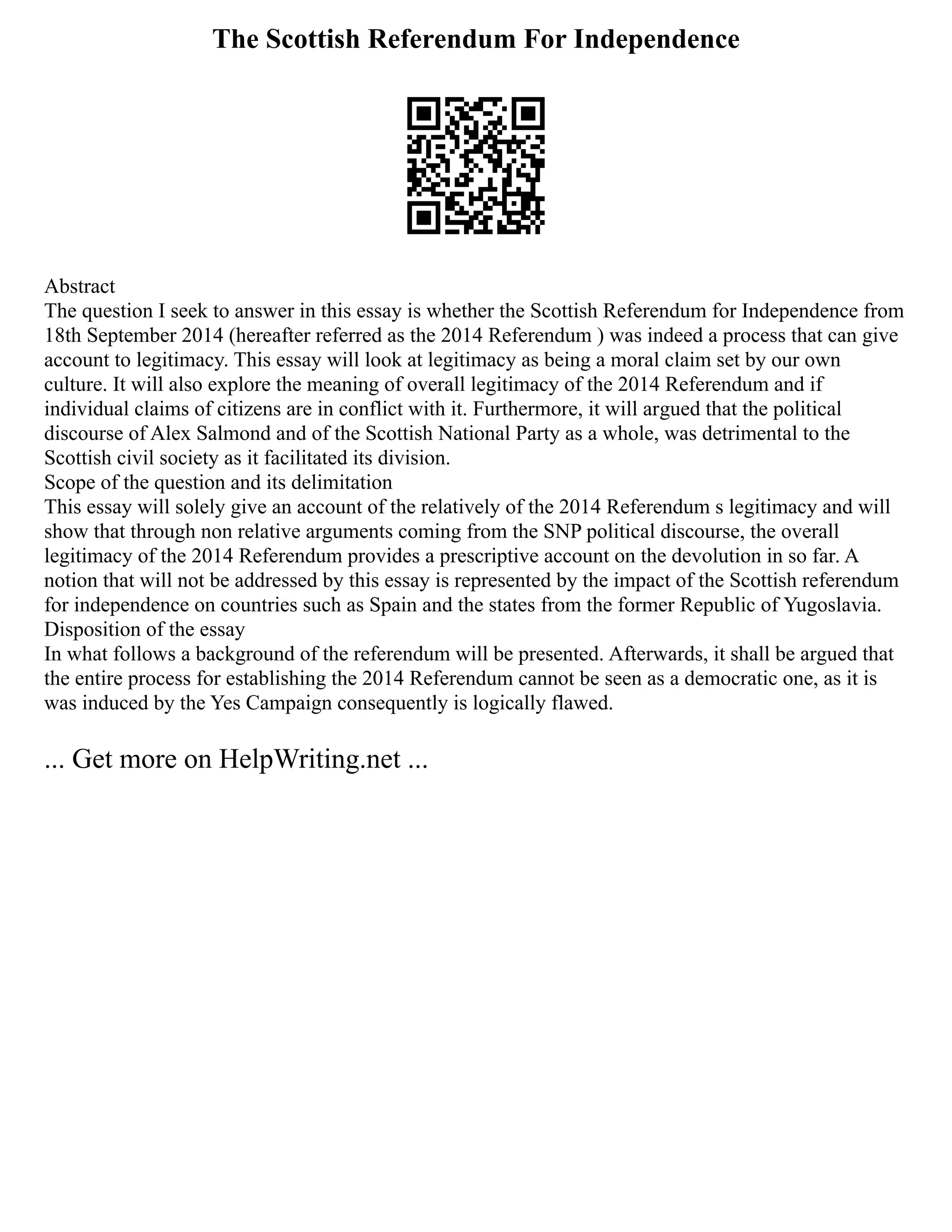 The Scottish Referendum For Independence
Abstract
The question I seek to answer in this essay is whether the Scottish Referendum for Independence from
18th September 2014 (hereafter referred as the 2014 Referendum ) was indeed a process that can give
account to legitimacy. This essay will look at legitimacy as being a moral claim set by our own
culture. It will also explore the meaning of overall legitimacy of the 2014 Referendum and if
individual claims of citizens are in conflict with it. Furthermore, it will argued that the political
discourse of Alex Salmond and of the Scottish National Party as a whole, was detrimental to the
Scottish civil society as it facilitated its division.
Scope of the question and its delimitation
This essay will solely give an account of the relatively of the 2014 Referendum s legitimacy and will
show that through non relative arguments coming from the SNP political discourse, the overall
legitimacy of the 2014 Referendum provides a prescriptive account on the devolution in so far. A
notion that will not be addressed by this essay is represented by the impact of the Scottish referendum
for independence on countries such as Spain and the states from the former Republic of Yugoslavia.
Disposition of the essay
In what follows a background of the referendum will be presented. Afterwards, it shall be argued that
the entire process for establishing the 2014 Referendum cannot be seen as a democratic one, as it is
was induced by the Yes Campaign consequently is logically flawed.
... Get more on HelpWriting.net ...
 