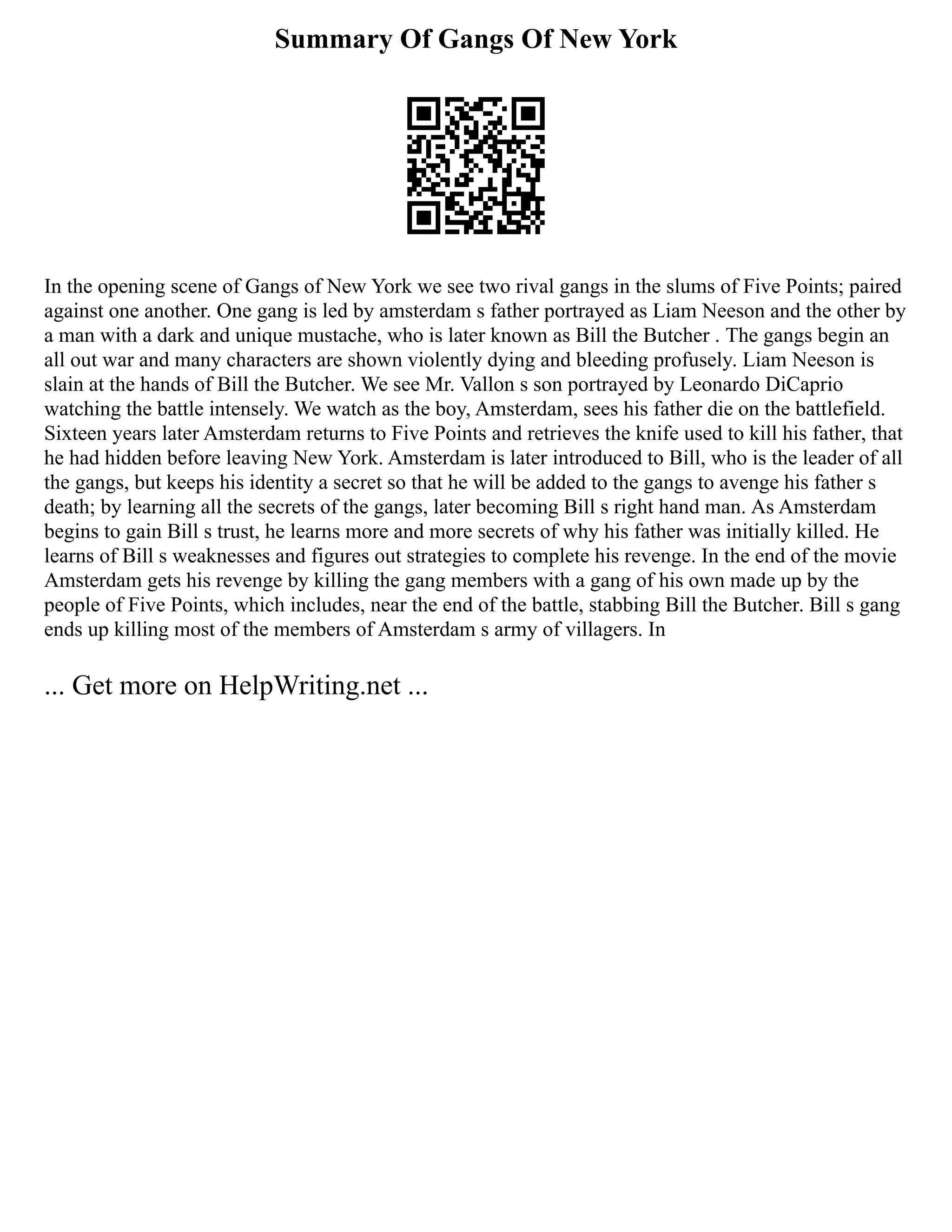 Summary Of Gangs Of New York
In the opening scene of Gangs of New York we see two rival gangs in the slums of Five Points; paired
against one another. One gang is led by amsterdam s father portrayed as Liam Neeson and the other by
a man with a dark and unique mustache, who is later known as Bill the Butcher . The gangs begin an
all out war and many characters are shown violently dying and bleeding profusely. Liam Neeson is
slain at the hands of Bill the Butcher. We see Mr. Vallon s son portrayed by Leonardo DiCaprio
watching the battle intensely. We watch as the boy, Amsterdam, sees his father die on the battlefield.
Sixteen years later Amsterdam returns to Five Points and retrieves the knife used to kill his father, that
he had hidden before leaving New York. Amsterdam is later introduced to Bill, who is the leader of all
the gangs, but keeps his identity a secret so that he will be added to the gangs to avenge his father s
death; by learning all the secrets of the gangs, later becoming Bill s right hand man. As Amsterdam
begins to gain Bill s trust, he learns more and more secrets of why his father was initially killed. He
learns of Bill s weaknesses and figures out strategies to complete his revenge. In the end of the movie
Amsterdam gets his revenge by killing the gang members with a gang of his own made up by the
people of Five Points, which includes, near the end of the battle, stabbing Bill the Butcher. Bill s gang
ends up killing most of the members of Amsterdam s army of villagers. In
... Get more on HelpWriting.net ...
 