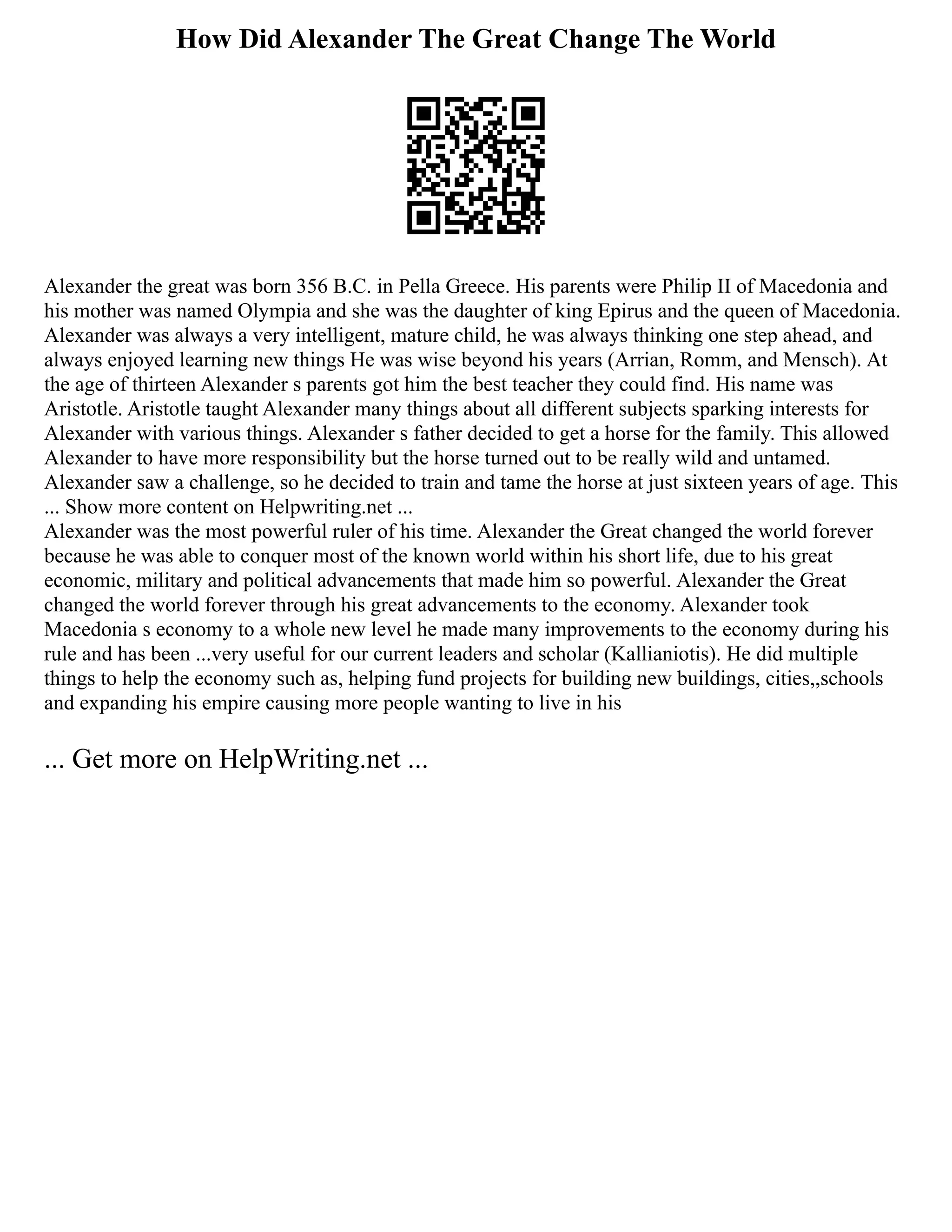 How Did Alexander The Great Change The World
Alexander the great was born 356 B.C. in Pella Greece. His parents were Philip II of Macedonia and
his mother was named Olympia and she was the daughter of king Epirus and the queen of Macedonia.
Alexander was always a very intelligent, mature child, he was always thinking one step ahead, and
always enjoyed learning new things He was wise beyond his years (Arrian, Romm, and Mensch). At
the age of thirteen Alexander s parents got him the best teacher they could find. His name was
Aristotle. Aristotle taught Alexander many things about all different subjects sparking interests for
Alexander with various things. Alexander s father decided to get a horse for the family. This allowed
Alexander to have more responsibility but the horse turned out to be really wild and untamed.
Alexander saw a challenge, so he decided to train and tame the horse at just sixteen years of age. This
... Show more content on Helpwriting.net ...
Alexander was the most powerful ruler of his time. Alexander the Great changed the world forever
because he was able to conquer most of the known world within his short life, due to his great
economic, military and political advancements that made him so powerful. Alexander the Great
changed the world forever through his great advancements to the economy. Alexander took
Macedonia s economy to a whole new level he made many improvements to the economy during his
rule and has been ...very useful for our current leaders and scholar (Kallianiotis). He did multiple
things to help the economy such as, helping fund projects for building new buildings, cities,,schools
and expanding his empire causing more people wanting to live in his
... Get more on HelpWriting.net ...
 