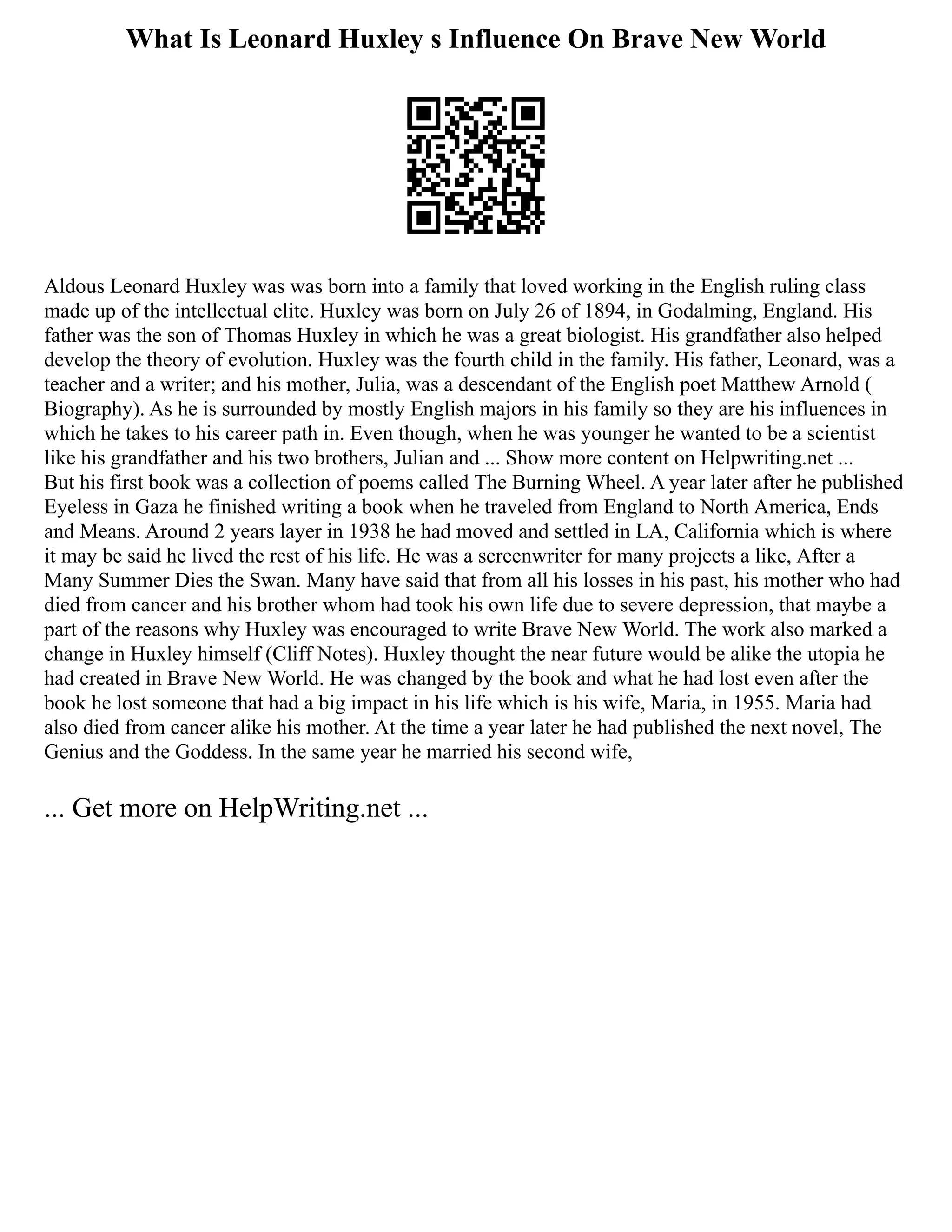 What Is Leonard Huxley s Influence On Brave New World
Aldous Leonard Huxley was was born into a family that loved working in the English ruling class
made up of the intellectual elite. Huxley was born on July 26 of 1894, in Godalming, England. His
father was the son of Thomas Huxley in which he was a great biologist. His grandfather also helped
develop the theory of evolution. Huxley was the fourth child in the family. His father, Leonard, was a
teacher and a writer; and his mother, Julia, was a descendant of the English poet Matthew Arnold (
Biography). As he is surrounded by mostly English majors in his family so they are his influences in
which he takes to his career path in. Even though, when he was younger he wanted to be a scientist
like his grandfather and his two brothers, Julian and ... Show more content on Helpwriting.net ...
But his first book was a collection of poems called The Burning Wheel. A year later after he published
Eyeless in Gaza he finished writing a book when he traveled from England to North America, Ends
and Means. Around 2 years layer in 1938 he had moved and settled in LA, California which is where
it may be said he lived the rest of his life. He was a screenwriter for many projects a like, After a
Many Summer Dies the Swan. Many have said that from all his losses in his past, his mother who had
died from cancer and his brother whom had took his own life due to severe depression, that maybe a
part of the reasons why Huxley was encouraged to write Brave New World. The work also marked a
change in Huxley himself (Cliff Notes). Huxley thought the near future would be alike the utopia he
had created in Brave New World. He was changed by the book and what he had lost even after the
book he lost someone that had a big impact in his life which is his wife, Maria, in 1955. Maria had
also died from cancer alike his mother. At the time a year later he had published the next novel, The
Genius and the Goddess. In the same year he married his second wife,
... Get more on HelpWriting.net ...
 