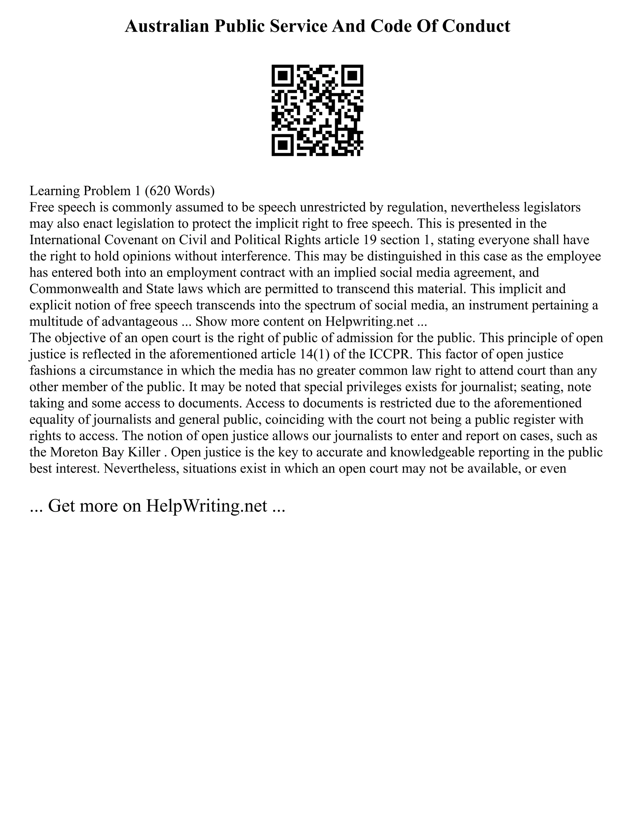 Australian Public Service And Code Of Conduct
Learning Problem 1 (620 Words)
Free speech is commonly assumed to be speech unrestricted by regulation, nevertheless legislators
may also enact legislation to protect the implicit right to free speech. This is presented in the
International Covenant on Civil and Political Rights article 19 section 1, stating everyone shall have
the right to hold opinions without interference. This may be distinguished in this case as the employee
has entered both into an employment contract with an implied social media agreement, and
Commonwealth and State laws which are permitted to transcend this material. This implicit and
explicit notion of free speech transcends into the spectrum of social media, an instrument pertaining a
multitude of advantageous ... Show more content on Helpwriting.net ...
The objective of an open court is the right of public of admission for the public. This principle of open
justice is reflected in the aforementioned article 14(1) of the ICCPR. This factor of open justice
fashions a circumstance in which the media has no greater common law right to attend court than any
other member of the public. It may be noted that special privileges exists for journalist; seating, note
taking and some access to documents. Access to documents is restricted due to the aforementioned
equality of journalists and general public, coinciding with the court not being a public register with
rights to access. The notion of open justice allows our journalists to enter and report on cases, such as
the Moreton Bay Killer . Open justice is the key to accurate and knowledgeable reporting in the public
best interest. Nevertheless, situations exist in which an open court may not be available, or even
... Get more on HelpWriting.net ...
 
